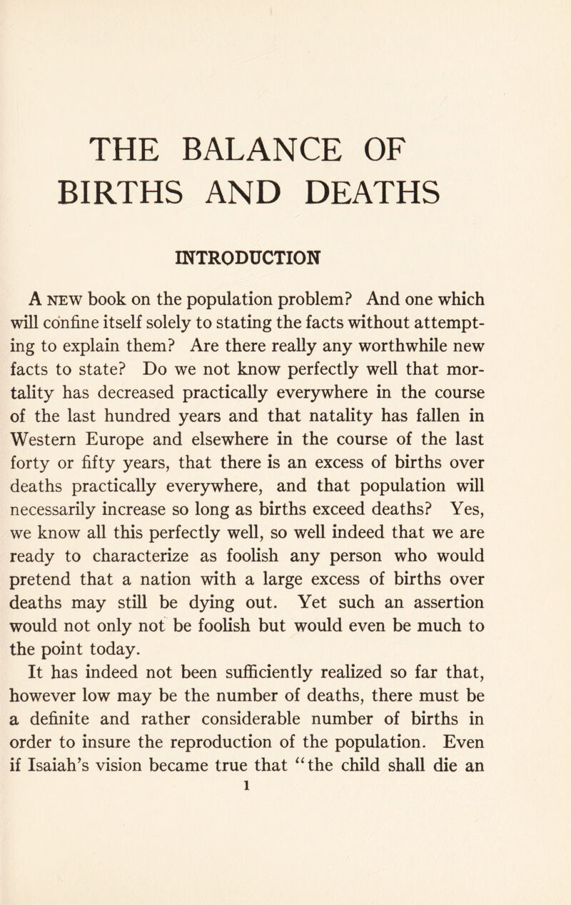 THE BALANCE OF BIRTHS AND DEATHS INTRODUCTION A new book on the population problem? And one which will confine itself solely to stating the facts without attempt- ing to explain them? Are there really any worthwhile new facts to state? Do we not know perfectly well that mor- tality has decreased practically everywhere in the course of the last hundred years and that natality has fallen in Western Europe and elsewhere in the course of the last forty or fifty years, that there is an excess of births over deaths practically everywhere, and that population will necessarily increase so long as births exceed deaths? Yes, we know all this perfectly well, so well indeed that we are ready to characterize as foolish any person who would pretend that a nation with a large excess of births over deaths may still be dying out. Yet such an assertion would not only not be foolish but would even be much to the point today. It has indeed not been sufficiently realized so far that, however low may be the number of deaths, there must be a definite and rather considerable number of births in order to insure the reproduction of the population. Even if Isaiah’s vision became true that “the child shall die an