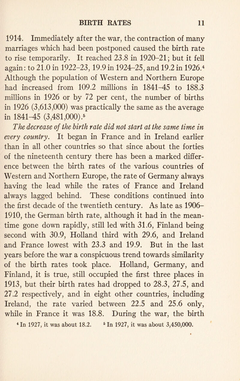 1914. Immediately after the war, the contraction of many marriages which had been postponed caused the birth rate to rise temporarily. It reached 23.8 in 1920-21; but it fell again: to 21.0 in 1922-23, 19.9 in 1924-25, and 19.2 in 1926.4 Although the population of Western and Northern Europe had increased from 109.2 millions in 1841-45 to 188.3 millions in 1926 or by 72 per cent, the number of births in 1926 (3,613,000) was practically the same as the average in 1841-45 (3,481,000).6 The decrease of the birth rate did not start at the same time in every country. It began in France and in Ireland earlier than in all other countries so that since about the forties of the nineteenth century there has been a marked differ- ence between the birth rates of the various countries of Western and Northern Europe, the rate of Germany always having the lead while the rates of France and Ireland always lagged behind. These conditions continued into the first decade of the twentieth century. As late as 1906- 1910, the German birth rate, although it had in the mean- time gone down rapidly, still led with 31.6, Finland being second with 30.9, Holland third with 29.6, and Ireland and France lowest with 23.3 and 19.9. But in the last years before the war a conspicuous trend towards similarity of the birth rates took place. Holland, Germany, and Finland, it is true, still occupied the first three places in 1913, but their birth rates had dropped to 28.3, 27.5, and 27.2 respectively, and in eight other countries, including Ireland, the rate varied between 22.5 and 25.6 only, while in France it was 18.8. During the war, the birth 4 In 1927, it was about 18.2. 5 In 1927, it was about 3,450,000.