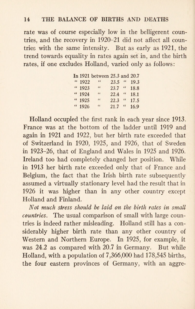 rate was of course especially low in the belligerent coun- tries, and the recovery in 1920-21 did not affect all coun- tries with the same intensity. But as early as 1921, the trend towards equality in rates again set in, and the birth rates, if one excludes Holland, varied only as follows: In 1921 between 25.3 and 20.7 “ 1922 a 23.5 U 19.3 “ 1923 a 23.7 U 18.8 “ 1924 u 22.4 u 18.1 “ 1925 u 22.3 u 17.5 “ 1926 u 21.7 u 16.9 Holland occupied the first rank in each year since 1913. France was at the bottom of the ladder until 1919 and again in 1921 and 1922, but her birth rate exceeded that of Switzerland in 1920, 1925, and 1926, that of Sweden in 1923-26, that of England and Wales in 1925 and 1926. Ireland too had completely changed her position. While in 1913 her birth rate exceeded only that of France and Belgium, the fact that the Irish birth rate subsequently assumed a virtually stationary level had the result that in 1926 it was higher than in any other country except Holland and Finland. Not much stress should he laid on the birth rates in small countries. The usual comparison of small with large coun- tries is indeed rather misleading. Holland still has a con- siderably higher birth rate than any other country of Western and Northern Europe. In 1925, for example, it was 24.2 as compared with 20.7 in Germany. But while Holland, with a population of 7,366,000 had 178,545 births, the four eastern provinces of Germany, with an aggre-