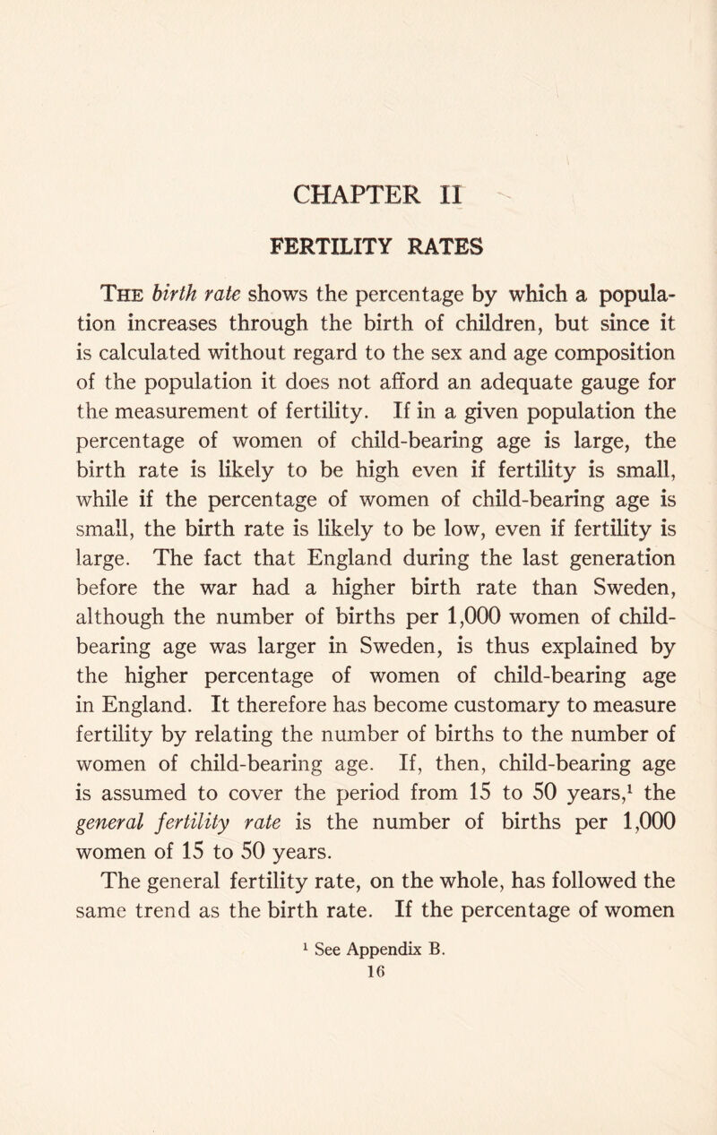 CHAPTER II FERTILITY RATES The birth rate shows the percentage by which a popula- tion increases through the birth of children, but since it is calculated without regard to the sex and age composition of the population it does not afford an adequate gauge for the measurement of fertility. If in a given population the percentage of women of child-bearing age is large, the birth rate is likely to be high even if fertility is small, while if the percentage of women of child-bearing age is small, the birth rate is likely to be low, even if fertility is large. The fact that England during the last generation before the war had a higher birth rate than Sweden, although the number of births per 1,000 women of child- bearing age was larger in Sweden, is thus explained by the higher percentage of women of child-bearing age in England. It therefore has become customary to measure fertility by relating the number of births to the number of women of child-bearing age. If, then, child-bearing age is assumed to cover the period from 15 to 50 years,1 the general fertility rate is the number of births per 1,000 women of 15 to 50 years. The general fertility rate, on the whole, has followed the same trend as the birth rate. If the percentage of women 1 See Appendix B.