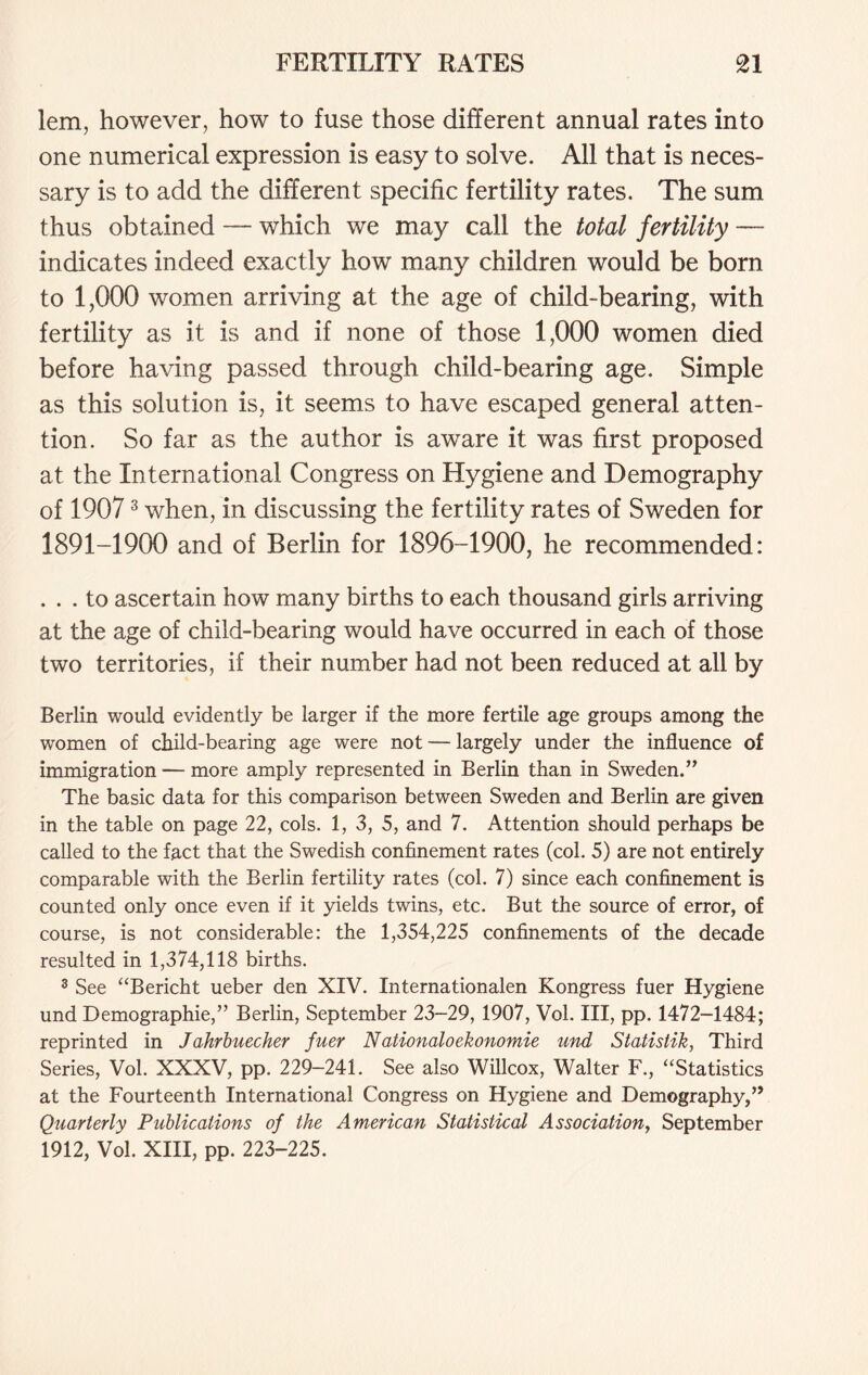 lem, however, how to fuse those different annual rates into one numerical expression is easy to solve. All that is neces- sary is to add the different specific fertility rates. The sum thus obtained — which we may call the total fertility — indicates indeed exactly how many children would be born to 1,000 women arriving at the age of child-bearing, with fertility as it is and if none of those 1,000 women died before having passed through child-bearing age. Simple as this solution is, it seems to have escaped general atten- tion. So far as the author is aware it was first proposed at the International Congress on Hygiene and Demography of 19073 when, in discussing the fertility rates of Sweden for 1891-1900 and of Berlin for 1896-1900, he recommended: ... to ascertain how many births to each thousand girls arriving at the age of child-bearing would have occurred in each of those two territories, if their number had not been reduced at all by Berlin would evidently be larger if the more fertile age groups among the women of child-bearing age were not — largely under the influence of immigration — more amply represented in Berlin than in Sweden.” The basic data for this comparison between Sweden and Berlin are given in the table on page 22, cols. 1, 3, 5, and 7. Attention should perhaps be called to the fact that the Swedish confinement rates (col. 5) are not entirely comparable with the Berlin fertility rates (col. 7) since each confinement is counted only once even if it yields twins, etc. But the source of error, of course, is not considerable: the 1,354,225 confinements of the decade resulted in 1,374,118 births. 3 See “Bericht ueber den XIV. Internationalen Kongress fuer Hygiene und Demographie,” Berlin, September 23-29, 1907, Vol. Ill, pp. 1472-1484; reprinted in Jahrbuecher fuer Nationaloekonomie und Statistik, Third Series, Vol. XXXV, pp. 229-241. See also Willcox, Walter F., “Statistics at the Fourteenth International Congress on Hygiene and Demography,” Quarterly Publications of the American Statistical Association, September 1912, Vol. XIII, pp. 223-225.