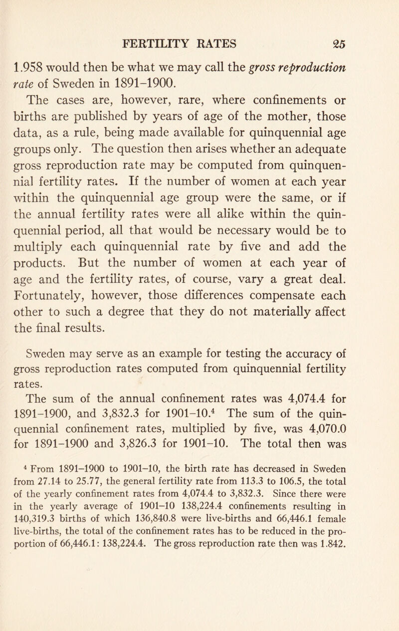 1.958 would then be what we may call the gross reproduction rate of Sweden in 1891-1900. The cases are, however, rare, where confinements or births are published by years of age of the mother, those data, as a rule, being made available for quinquennial age groups only. The question then arises whether an adequate gross reproduction rate may be computed from quinquen- nial fertility rates. If the number of women at each year within the quinquennial age group were the same, or if the annual fertility rates were all alike within the quin- quennial period, all that would be necessary would be to multiply each quinquennial rate by five and add the products. But the number of women at each year of age and the fertility rates, of course, vary a great deal. Fortunately, however, those differences compensate each other to such a degree that they do not materially affect the final results. Sweden may serve as an example for testing the accuracy of gross reproduction rates computed from quinquennial fertility rates. The sum of the annual confinement rates was 4,074.4 for 1891-1900, and 3,832.3 for 1901-10.4 The sum of the quin- quennial confinement rates, multiplied by five, was 4,070.0 for 1891-1900 and 3,826.3 for 1901-10. The total then was 4 From 1891-1900 to 1901-10, the birth rate has decreased in Sweden from 27.14 to 25.77, the general fertility rate from 113.3 to 106.5, the total of the yearly confinement rates from 4,074.4 to 3,832.3. Since there were in the yearly average of 1901-10 138,224.4 confinements resulting in 140,319.3 births of which 136,840.8 were live-births and 66,446.1 female live-births, the total of the confinement rates has to be reduced in the pro- portion of 66,446.1: 138,224.4. The gross reproduction rate then was 1.842.