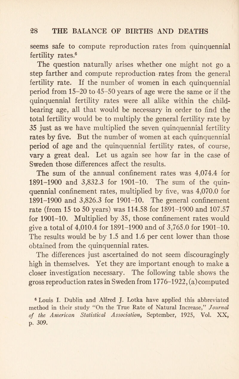 seems safe to compute reproduction rates from quinquennial fertility rates.6 The question naturally arises whether one might not go a step farther and compute reproduction rates from the general fertility rate. If the number of women in each quinquennial period from 15-20 to 45-50 years of age were the same or if the quinquennial fertility rates were all alike within the child- bearing age, all that would be necessary in order to find the total fertility would be to multiply the general fertility rate by 35 just as we have multiplied the seven quinquennial fertility rates by five. But the number of women at each quinquennial period of age and the quinquennial fertility rates, of course, vary a great deal. Let us again see how far in the case of Sweden those differences affect the results. The sum of the annual confinement rates was 4,074.4 for 1891-1900 and 3,832.3 for 1901-10. The sum of the quin- quennial confinement rates, multiplied by five, was 4,070.0 for 1891-1900 and 3,826.3 for 1901-10. The general confinement rate (from 15 to 50 years) was 114.58 for 1891-1900 and 107.57 for 1901-10. Multiplied by 35, those confinement rates would give a total of 4,010.4 for 1891-1900 and of 3,765.0 for 1901-10. The results would be by 1.5 and 1.6 per cent lower than those obtained from the quinquennial rates. The differences just ascertained do not seem discouragingly high in themselves. Yet they are important enough to make a closer investigation necessary. The following table shows the gross reproduction rates in Sweden from 1776-1922, (a) computed 6 Louis I. Dublin and Alfred J. Lotka have applied this abbreviated method in their study “On the True Rate of Natural Increase,” Journal of the American Statistical Association, September, 1925, Vol. XX, p. 309.