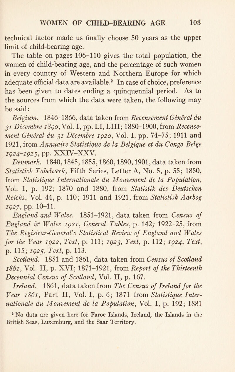 technical factor made us finally choose 50 years as the upper limit of child-bearing age. The table on pages 106-110 gives the total population, the women of child-bearing age, and the percentage of such women in every country of Western and Northern Europe for which adequate official data are available.2 In case of choice, preference has been given to dates ending a quinquennial period. As to the sources from which the data were taken, the following may be said: Belgium. 1846-1866, data taken from Recensement General du ji Decembre i8go, Vol. I, pp. LI, LIII; 1880-1900, from Recense- ment General du ji Decembre 1920, Vol. I, pp. 74-75; 1911 and 1921, from Annuaire Statistique de la Belgique et du Congo Beige 1924-1925, pp. XXIV-XXV. Denmark. 1840,1845,1855,1860,1890,1901, data taken from Statistisk Tabelvcerk, Fifth Series, Letter A, No. 5, p. 55; 1850, from Statistique Internationale du Mouvement de la Population, Vol. I, p. 192; 1870 and 1880, from Statistik des Deutschen Reichs, Vol. 44, p. 110; 1911 and 1921, from Statistisk Aarbog 192J, pp. 10-11. England and Wales. 1851-1921, data taken from Census of England & Wales 1921, General Tables, p. 142; 1922-25, from The Registrar-Genera!s Statistical Review of England and Wales for the Year 1922, Text, p. Ill; 1925, Text, p. 112; 1924, Text, p. 115; 1925, Text, p. 113. Scotland. 1851 and 1861, data taken from Census of Scotland 1861, Vol. II, p. XVI; 1871-1921, from Report of the Thirteenth Decennial Census of Scotland, Vol. II, p. 167. Ireland. 1861, data taken from The Census of Ireland for the Year 1861, Part II, Vol. I, p. 6; 1871 from Statistique Inter- nationale du Mouvement de la Population, Vol. I, p. 192; 1881 2 No data are given here for Faroe Islands, Iceland, the Islands in the British Seas, Luxemburg, and the Saar Territory.