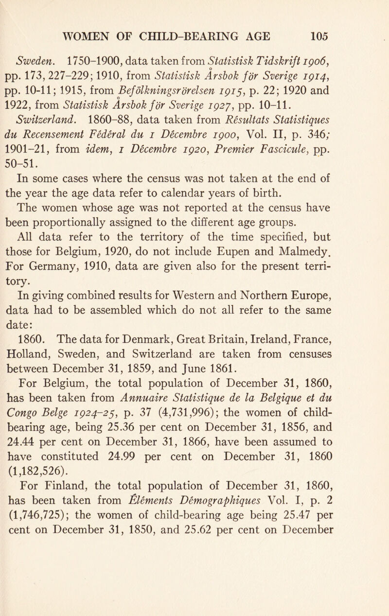 Sweden. 1750-1900, data taken from Statistisk Tidskrift 1906, pp. 173, 227-229; 1910, from Statistisk Arsbok for Sverige 1914, pp. 10-11; 1915, from Befdlkningsrijrelsen 1915, p. 22; 1920 and o 1922, from Statistisk Arsbok for Sverige 1927, pp. 10-11. Switzerland. 1860-88, data taken from Resultats Statistiques du Recensement Federal du 1 Decembre 1900, Vol. II, p. 346; 1901-21, from idem, 1 Decembre 1920, Premier Fascicule, pp. 50-51. In some cases where the census was not taken at the end of the year the age data refer to calendar years of birth. The women whose age was not reported at the census have been proportionally assigned to the different age groups. All data refer to the territory of the time specified, but those for Belgium, 1920, do not include Eupen and Malmedy. For Germany, 1910, data are given also for the present terri- tory. In giving combined results for Western and Northern Europe, data had to be assembled which do not all refer to the same date: 1860. The data for Denmark, Great Britain, Ireland, France, Holland, Sweden, and Switzerland are taken from censuses between December 31, 1859, and June 1861. For Belgium, the total population of December 31, 1860, has been taken from Annuaire Statistique de la Belgique et du Congo Beige 1924-25, p. 37 (4,731,996); the women of child- bearing age, being 25.36 per cent on December 31, 1856, and 24.44 per cent on December 31, 1866, have been assumed to have constituted 24.99 per cent on December 31, 1860 (1,182,526). For Finland, the total population of December 31, 1860, has been taken from Elements Demographiques Vol. I, p. 2 (1,746,725); the women of child-bearing age being 25.47 per cent on December 31, 1850, and 25.62 per cent on December