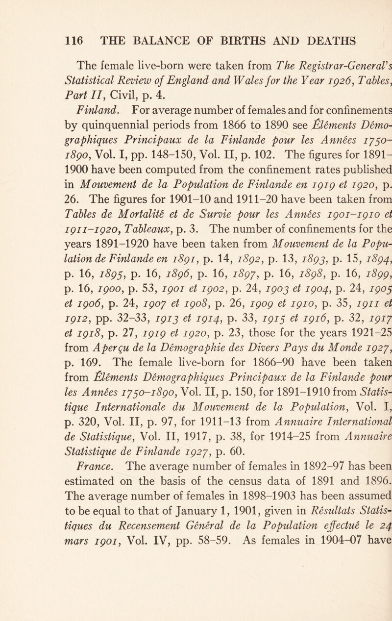 The female live-born were taken from The Registrar-General's Statistical Review of England and Wales for the Year 1026, Tables, Part II, Civil, p. 4. Finland. For average number of females and for confinements by quinquennial periods from 1866 to 1890 see Elements Demo- graphiques Principaux de la Finlande pour les Annees 1730- 1890, Vol. I, pp. 148-150, Vol. II, p. 102. The figures for 1891- 1900 have been computed from the confinement rates published in Mouvement de la Population de Finlande en 1Q19 et 1920, p. 26. The figures for 1901-10 and 1911-20 have been taken from Tables de Mortality et de Survie pour les Annees 1901-1910 et 1911-1920, Tableaux, p. 3. The number of confinements for the years 1891-1920 have been taken from Mouvement de la Popu- lation de Finlande en 1891, p. 14, 1892, p. 13, 1893, p. 15, 1894, p. 16, 1893, p. 16, 1896, p. 16, 1897, p. 16, 1898, p. 16, 1899, p. 16, 1900, p. 53, 1901 et 1902, p. 24, 1903 et 1904, p. 24, 1903 et 1906, p. 24, 1907 et 1908, p. 26, 1909 et 1910, p. 35, 1911 et 1912, pp. 32-33, 1913 et 1914, p. 33, 1913 et 1916, p. 32, 1917 et 1918, p. 27, 1919 et 1920, p. 23, those for the years 1921-25 from Aperqu de la Demographie des Divers Pays du Monde 1927, p. 169. The female live-born for 1866-90 have been taken from Elements Demographiques Principaux de la Finlande pour les Annees 1730-1890, Vol. II, p. 150, for 1891-1910 from Statis- tique Internationale du Mouvement de la Population, Vol. I, p. 320, Vol. II, p. 97, for 1911-13 from Annuaire International de Statistique, Vol. II, 1917, p. 38, for 1914-25 from Annuaire Statistique de Finlande 1927, p. 60. France. The average number of females in 1892-97 has been estimated on the basis of the census data of 1891 and 1896. The average number of females in 1898-1903 has been assumed to be equal to that of January 1, 1901, given in Resultats Statis- tiques du Recensement General de la Population efectue le 24 mars 1901, Vol. IV, pp. 58-59. As females in 1904-07 have