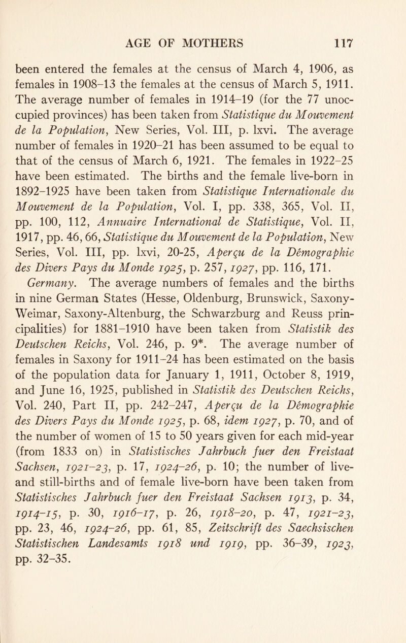 been entered the females at the census of March 4, 1906, as females in 1908-13 the females at the census of March 5, 1911. The average number of females in 1914-19 (for the 77 unoc- cupied provinces) has been taken from Statistique du Mouvement de la Population, New Series, Vol. III, p. lxvi. The average number of females in 1920-21 has been assumed to be equal to that of the census of March 6, 1921. The females in 1922-25 have been estimated. The births and the female live-born in 1892-1925 have been taken from Statistique Internationale du Mouvement de la Population, Vol. I, pp. 338, 365, Vol. II, pp. 100, 112, Annuaire International de Statistique, Vol. II, 1917, pp. 46, 66, Statistique du Mouvement de la Population, New Series, Vol. Ill, pp. lxvi, 20-25, Aperqu de la Demographie des Divers Pays du Monde 1923, p. 257,1927, pp. 116, 171. Germany. The average numbers of females and the births in nine German States (Hesse, Oldenburg, Brunswick, Saxony- Weimar, Saxony-Altenburg, the Schwarzburg and Reuss prin- cipalities) for 1881-1910 have been taken from Statistik des Deutschen Reichs, Vol. 246, p. 9*. The average number of females in Saxony for 1911-24 has been estimated on the basis of the population data for January 1, 1911, October 8, 1919, and June 16, 1925, published in Statistik des Deutschen Reichs, Vol. 240, Part II, pp. 242-247, Aperqu de la Demographie des Divers Pays du Monde 1925, p. 68, idem 1927, p. 70, and of the number of women of 15 to 50 years given for each mid-year (from 1833 on) in Statistisches Jahrhuch fuer den Freistaat Sachsen, 1921-23, p. 17, 1924-26, p. 10; the number of live- and still-births and of female live-born have been taken from Statistisches Jahrhuch fuer den Freistaat Sachsen 1913, p. 34, 1914-13, p. 30, 1916-17, p. 26, 1918-20, p. 47, 1921-23, pp. 23, 46, 1924-26, pp. 61, 85, Zeitschrift des Saechsischen Statistischen Landesamts 1918 und 1919, pp. 36-39, 1923, pp. 32-35.