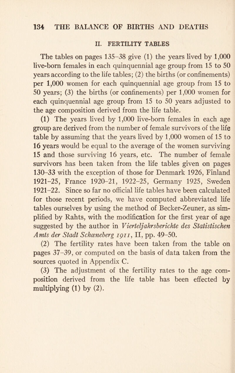 II. FERTILITY TABLES The tables on pages 135-38 give (1) the years lived by 1,000 live-born females in each quinquennial age group from 15 to 50 years according to the life tables; (2) the births (or confinements) per 1,000 women for each quinquennial age group from 15 to 50 years; (3) the births (or confinements) per 1,000 women for each quinquennial age group from 15 to 50 years adjusted to the age composition derived from the life table. (1) The years lived by 1,000 live-born females in each age group are derived from the number of female survivors of the life table by assuming that the years lived by 1,000 women of 15 to 16 years would be equal to the average of the women surviving 15 and those surviving 16 years, etc. The number of female survivors has been taken from the life tables given on pages 130-33 with the exception of those for Denmark 1926, Finland 1921-25, France 1920-21, 1922-25, Germany 1925, Sweden 1921-22. Since so far no official life tables have been calculated for those recent periods, we have computed abbreviated life tables ourselves by using the method of Becker-Zeuner, as sim- plified by Rahts, with the modification for the first year of age suggested by the author in Vierteljahrsberichte des Statistischen Amts der Stadt Schceneberg ipn, II, pp. 49-50. (2) The fertility rates have been taken from the table on pages 37-39, or computed on the basis of data taken from the sources quoted in Appendix C. (3) The adjustment of the fertility rates to the age com- position derived from the life table has been effected by multiplying (1) by (2).