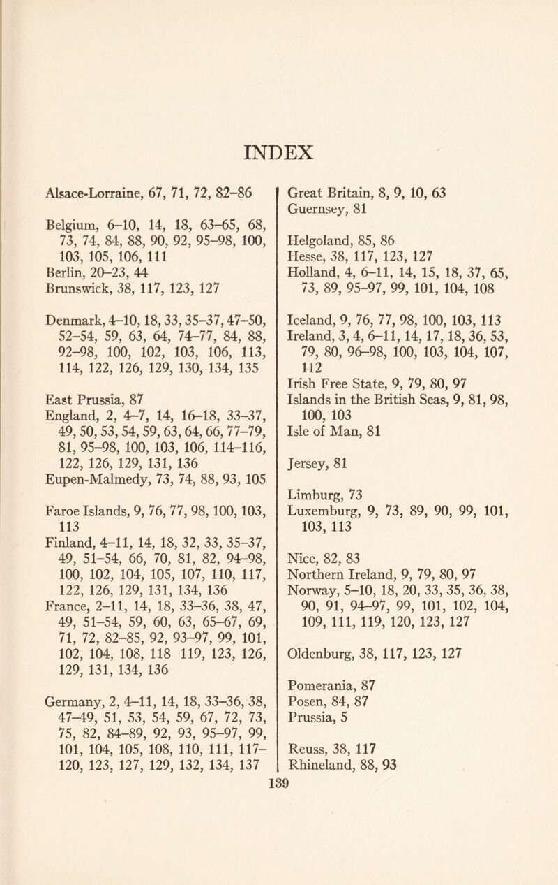 INDEX Alsace-Lorraine, 67, 71, 72, 82-86 Belgium, 6-10, 14, 18, 63-65, 68, 73, 74, 84, 88, 90, 92, 95-98, 100, 103, 105, 106, 111 Berlin, 20-23, 44 Brunswick, 38, 117, 123, 127 Denmark, 4-10,18,33,35-37,47-50, 52-54, 59, 63, 64, 74-77, 84, 88, 92-98, 100, 102, 103, 106, 113, 114, 122, 126, 129, 130, 134, 135 East Prussia, 87 England, 2, 4-7, 14, 16-18, 33-37, 49, 50,53,54,59, 63,64, 66, 77-79, 81, 95-98, 100, 103, 106, 114-116, 122, 126, 129, 131, 136 Eupen-Malmedy, 73, 74, 88, 93, 105 Faroe Islands, 9, 76, 77, 98, 100,103, 113 Finland, 4-11, 14, 18, 32, 33, 35-37, 49, 51-54, 66, 70, 81, 82, 94-98, 100, 102, 104, 105, 107, 110, 117, 122, 126, 129, 131, 134, 136 France, 2—11, 14, 18, 33-36, 38, 47, 49, 51-54, 59, 60, 63, 65-67, 69, 71, 72, 82-85, 92, 93-97, 99, 101, 102, 104, 108, 118 119, 123, 126, 129, 131, 134, 136 Germany, 2, 4-11, 14, 18, 33-36, 38, 47-49, 51, 53, 54, 59, 67, 72, 73, 75, 82, 84-89, 92, 93, 95-97, 99, 101, 104, 105, 108, 110, 111, 117- 120, 123, 127, 129, 132, 134, 137 Great Britain, 8, 9, 10, 63 Guernsey, 81 Helgoland, 85, 86 Hesse, 38, 117, 123, 127 Holland, 4, 6-11, 14, 15, 18, 37, 65, 73, 89, 95-97, 99, 101, 104, 108 Iceland, 9, 76, 77, 98, 100, 103, 113 Ireland, 3, 4, 6-11, 14, 17, 18, 36, 53, 79, 80, 96-98, 100, 103, 104, 107, 112 Irish Free State, 9, 79, 80, 97 Islands in the British Seas, 9, 81, 98, 100, 103 Isle of Man, 81 Jersey, 81 Limburg, 73 Luxemburg, 9, 73, 89, 90, 99, 101, 103, 113 Nice, 82, 83 Northern Ireland, 9, 79, 80, 97 Norway, 5-10, 18, 20, 33, 35, 36, 38, 90, 91, 94-97, 99, 101, 102, 104, 109, 111, 119, 120, 123, 127 Oldenburg, 38, 117, 123, 127 Pomerania, 87 Posen, 84, 87 Prussia, 5 Reuss, 38, 117 Rhineland, 88, 93