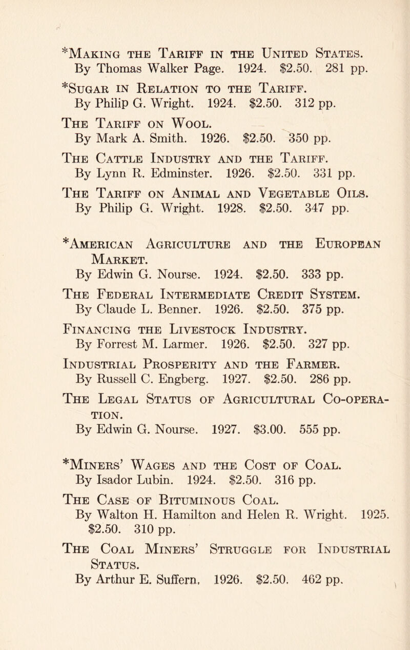 ^Making the Tariff in the United States. By Thomas Walker Page. 1924. $2.50. 281 pp. *Sugar in Relation to the Tariff. By Philip G. Wright. 1924. $2.50. 312 pp. The Tariff on Wool. By Mark A. Smith. 1926. $2.50. 350 pp. The Cattle Industry and the Tariff. By Lynn R. Edminster. 1926. $2.50. 331 pp. The Tariff on Animal and Vegetable Oils. By Philip G. Wright. 1928. $2.50. 347 pp. * American Agriculture and the European Market. By Edwin G. Nourse. 1924. $2.50. 333 pp. The Federal Intermediate Credit System. By Claude L. Benner. 1926. $2.50. 375 pp. Financing the Livestock Industry. By Forrest M. Larmer. 1926. $2.50. 327 pp. Industrial Prosperity and the Farmer. By Russell C. Engberg. 1927. $2.50. 286 pp. The Legal Status of Agricultural Co-opera- tion. By Edwin G. Nourse. 1927. $3.00. 555 pp. *Minersj Wages and the Cost of Coal. By Isador Lubin. 1924. $2.50. 316 pp. The Case of Bituminous Coal. By Walton H. Hamilton and Helen R. Wright. 1925. $2.50. 310 pp. The Coal Miners’ Struggle for Industrial Status. By Arthur E. Suffern, 1926. $2.50. 462 pp.