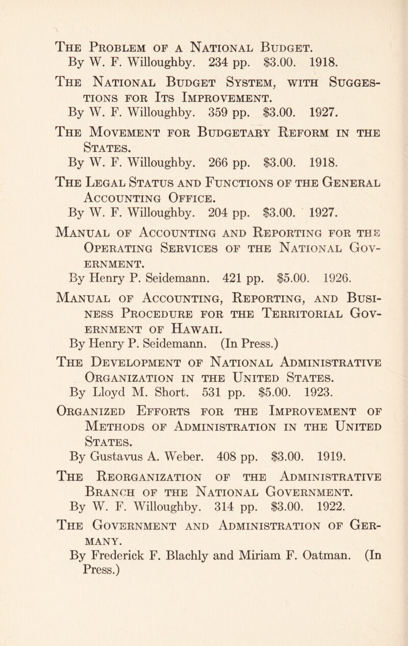 The Problem of a National Budget. By W. F. Willoughby. 234 pp. S3.00. 1918. The National Budget System, with Sugges- tions for Its Improvement. By W. F. Willoughby. 359 pp. S3.00. 1927. The Movement for Budgetary Reform in the States. By W. F. Willoughby. 266 pp. $3.00. 1918. The Legal Status and Functions of the General Accounting Office. By W. F. Willoughby. 204 pp. $3.00. 1927. Manual of Accounting and Reporting for the Operating Services of the National Gov- ernment. By Henry P. Seidemann. 421 pp. $5.00. 1926. Manual of Accounting, Reporting, and Busi- ness Procedure for the Territorial Gov- ernment of Hawaii. By Henry P. Seidemann. (In Press.) The Development of National Administrative Organization in the United States. By Lloyd M. Short. 531 pp. $5.00. 1923. Organized Efforts for the Improvement of Methods of Administration in the United States. By Gustavus A. Weber. 408 pp. $3.00. 1919. The Reorganization of the Administrative Branch of the National Government. By W. F. Willoughby. 314 pp. $3.00. 1922. The Government and Administration of Ger- many. By Frederick F. Blachly and Miriam F. Oatman. (In Press.)