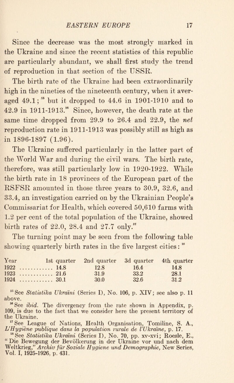 Since the decrease was the most strongly marked in the Ukraine and since the recent statistics of this republic are particularly abundant, we shall first study the trend of reproduction in that section of the USSR. The birth rate of the Ukraine had been extraordinarily high in the nineties of the nineteenth century, when it aver- aged 49.1;10 but it dropped to 44.6 in 1901-1910 and to 42.9 in 1911-1913.16 Since, however, the death rate at the same time dropped from 29.9 to 26.4 and 22.9, the net reproduction rate in 1911-1913 was possibly still as high as in 1896-1897 (1.96). The Ukraine suffered particularly in the latter part of the World War and during the civil wars. The birth rate, therefore, was still particularly low in 1920-1922. While the birth rate in 18 provinces of the European part of the RSFSR amounted in those three years to 30.9, 32.6, and 33.4, an investigation carried on by the Ukrainian People’s Commissariat for Health, which covered 50,610 farms with 1.2 per cent of the total population of the Ukraine, showed birth rates of 22.0, 28.4 and 27.7 only.1' The turning point may be seen from the following table showing quarterly birth rates in the five largest cities:18 Year 1st quarter 2nd quarter 3d quarter 4th quarter 1922 14.8 12.8 16.4 14.8 1923 21.6 31.9 33.2 28.1 1924 30.1 30.0 32.6 31.2 15See Statistika Ukraini (Series I), No. 106, p. XIV; see also p. 11 above. 16 See ibid. The divergency from the rate shown in Appendix, p. 109, is due to the fact that we consider here the present territory of the Ukraine. 17 See League of Nations, Health Organisation, Tomiline, S. A., U Hygiene publique dans la population rurale de VUkraine, p. 17. 18 See Statistika Ukraini (Series I), No. 70, pp. xv-xvi; Roesle, E., “ Die Bewegung der Bevolkerung in der Ukraine vor und nach dem Weltkrieg,” Archiv fur Soziale Hygiene und Demographie, New Series, Vol. I, 1925-1926, p. 431.