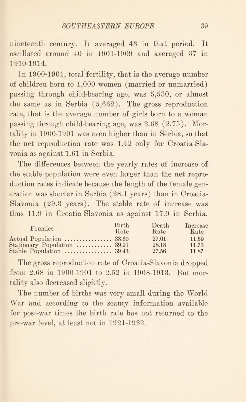 nineteenth century. It averaged 43 in that period. It oscillated around 40 in 1901-1909 and averaged 37 in 1910-1914. In 1900-1901, total fertility, that is the average number of children horn to 1,000 women (married or unmarried) passing through child-hearing age, was 5,530, or almost the same as in Serbia (5,662). The gross reproduction rate, that is the average number of girls born to a woman passing through child-bearing age, was 2.68 (2.75). Mor- tality in 1900-1901 was even higher than in Serbia, so that the net reproduction rate was 1.42 only for Croatia-Sla- vonia as against 1.61 in Serbia. The differences between the yearly rates of increase of the stable population were even larger than the net repro- duction rates indicate because the length of the female gen- eration was shorter in Serbia (28.1 years) than in Croatia- Slavonia (29.3 years). The stable rate of increase was thus 11.9 in Croatia-Slavonia as against 17.0 in Serbia. Females Birth Rate Death Rate Increase Rate Actual Population 38.60 27.01 11.59 Stationary Population 39.91 28.18 11.73 Stable Population 39.43 27.56 11.87 The gross reproduction rate of Croatia-Slavonia dropped from 2.68 in 1900-1901 to 2.52 in 1908-1913. But mor- tality also decreased slightly. The number of births was very small during the World War and according to the scanty information available for post-war times the birth rate has not returned to the pre-war level, at least not in 1921-1922.