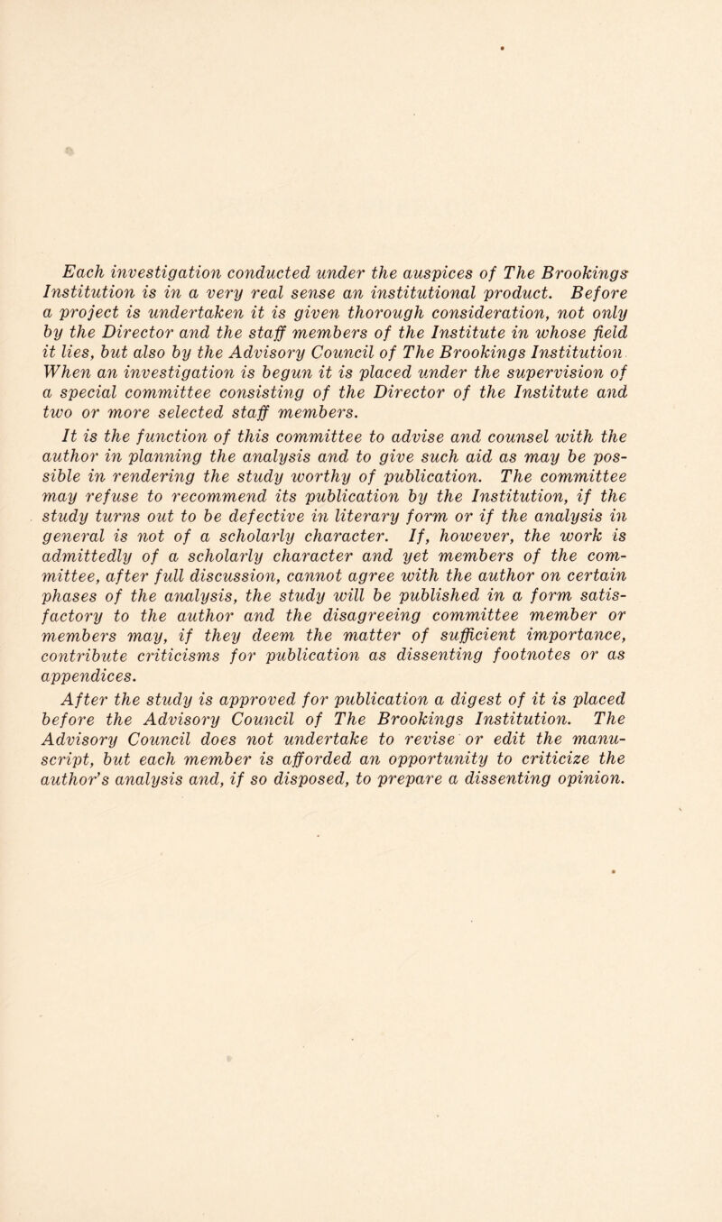 Each investigation conducted under the auspices of The Brookings Institution is in a very real sense an institutional product. Before a project is undertaken it is given thorough consideration, not only by the Director and the staff members of the Institute in whose field it lies, but also by the Advisory Council of The Brookings Institution When an investigation is begun it is placed under the supervision of a special committee consisting of the Director of the Institute and two or more selected staff members. It is the function of this committee to advise and counsel with the author in planning the analysis and to give such aid as may be pos- sible in rendering the study worthy of publication. The committee may refuse to recommend its publication by the Institution, if the study turns out to be defective in literary form or if the analysis in general is not of a scholarly character. If, however, the work is admittedly of a scholarly character and yet members of the com- mittee, after full discussion, cannot agree with the author on certain phases of the analysis, the study will be published in a form satis- factory to the author and the disagreeing committee member or members may, if they deem the matter of sufficient importance, contribute criticisms for publication as dissenting footnotes or as appendices. After the study is approved for publication a digest of it is placed before the Advisory Council of The Brookings Institution. The Advisory Council does not undertake to revise or edit the manu- script, but each member is afforded an opporUmity to criticize the author’s analysis and, if so disposed, to prepare a dissenting opinion.