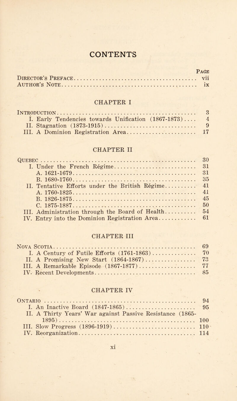 CONTENTS PAdE Director’s Preface vii Author’s Note ix CHAPTER I Introduction 3 i. Early Tendencies towards Unification (1867-1873) .... 4 II. Stagnation (1873-1915) 9 III. A Dominion Registration Area 17 CHAPTER II Quebec 30 I. Under the French Regime 31 A. 1621-1679 31 B. 1680-1760. 35 II. Tentative Efforts under the British Regime 41 A. 1760-1825 41 B. 1826-1875 45 C. 1875-1887 50 III. Administration through the Board of Health 54 IV. Entry into the Dominion Registration Area 61 CHAPTER III Nova Scotia 69 I. A Century of Futile Efforts (1761-1863) 70 II. A Promising New Start (1864-1867) 73 III. A Remarkable Episode (1867-1877) 77 IV. Recent Developments 85 CHAPTER IV Ontario 94 I. An Inactive Board (1847-1865) . 95 II. A Thirty Years’ War against Passive Resistance (1865- 1895) 100 III. Slow Progress (1896-1919) 110' IV. Reorganization 114