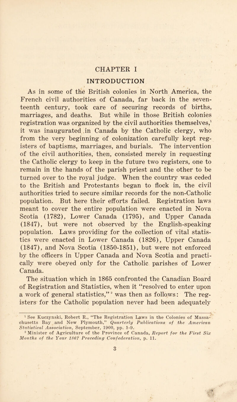 CHAPTER I INTRODUCTION As in some of the British colonies in North America, the French civil authorities of Canada, far back in the seven- teenth century, took care of securing records of births, marriages, and deaths. But while in those British colonies registration was organized by the civil authorities themselves,^ it was inaugurated dn Canada by the Catholic clergy, who from the very beginning of colonization carefully kept reg- isters of baptisms, marriages, and burials. The intervention of the civil authorities, then, consisted merely in requesting the Catholic clergy to keep in the future two registers, one to remain in the hands of the parish priest and the other to be turned over to the royal judge. When the country was ceded to the British and Protestants began to flock in, the civil authorities tried to secure similar records for the non-Catholic population. But here their efforts failed. Registration laws meant to cover the entire population were enacted in Nova Scotia (1782), Lower Canada (1795), and Upper Canada (1847), but were not observed by the English-speaking population. Laws providing for the collection of vital statis- tics were enacted in Lower Canada (1826), Upper Canada (1847), and Nova Scotia (1850-1851), but were not enforced by the officers in Upper Canada and Nova Scotia and practi- cally were obeyed only for the Catholic parishes of Lower Canada. The situation which in 1865 confronted the Canadian Board of Registration and Statistics, when it “resolved to enter upon a work of general statistics,^’ was then as follows: The reg- isters' for the Catholic population never had been adequately ^ See Kuczynski, Robert R., “The Registration Laws in the Colonies of Massa- chusetts Bay and New Plymouth,” Quarterly Publications of the American Statistical Association, September, 1900, pp. 1-9. “ Minister of Agriculture of the Province of Canada, Report for the First Six Months of the Year 1867 Preceding Confederation, p. 11. till