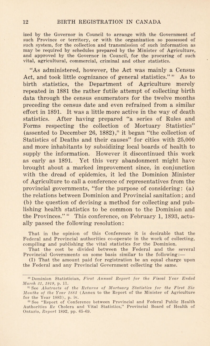 ized by the Governor in Council to arrange with the Government of such Province or territory, or with the organization so possessed of such system, for the collection and transmission of such information as may be required by schedules prepared by the Minister of Agriculture, and approved by the Governor in Council, for the procuring of such vital, agricultural, commercial, criminal and other statistics. “As administered, however, the Act was mainly a Census Act, and took little cognizance of general statistics.” As to birth statistics, the Department of Agriculture merely repeated in 1881 the rather futile attempt of collecting birth data through the census enumerators for the twelve months preceding the census date and even refrained from a similar effort in 1891. It was a little more active in the way of death statistics. After having prepared “a series of Rules and Forms respecting the collection of Mortuary Statistics” (assented to December 26, 1882),^ it began “the collection of Statistics of Deaths and their causes” for cities with 25,000 and more inhabitants by subsidizing local boards of health to supply the information. However it discontinued this work as early as 1891. Yet this very abandonment might have brought about a marked improvement since, in conjunction with the dread of epidemics, it led the Dominion Minister of Agriculture to call a conference of representatives from the provincial governments, “for the purpose of considering: (a) the relations between Dominion and Provincial sanitation; and (b) the question of devising a method for collecting and pub- lishing health statistics to be common to the Dominion and the Provinces.”This conference, on February 1, 1893, actu- ally passed the following resolution: That in the opinion of this Conference it is desirable that the Federal and Provincial authorities co-operate in the work of collecting, compiling and publishing the vital statistics for the Dominion. That the cost be divided between the Federal and the several Provincial Governments on some basis similar to the following:— (I) That the amount paid for registration be an equal charge upon the Federal and any Provincial Government collecting the same. Dominion Statistician, First Annual Report for the Fiscal Year Ended March 31, 1919, p. 11, See Abstracts of the Returns of Mortuary Statistics for the First Six Months of the Year 1883 (Annex to the Report of the Minister of Agriculture for the Year 1883), p. iv. See “Report of Conference between Provincial and Federal Public Health Authorities Re Cholera and Vital Statistics,” Provincial Board of Health of Ontario, Report 1892, pp. 65-69. I