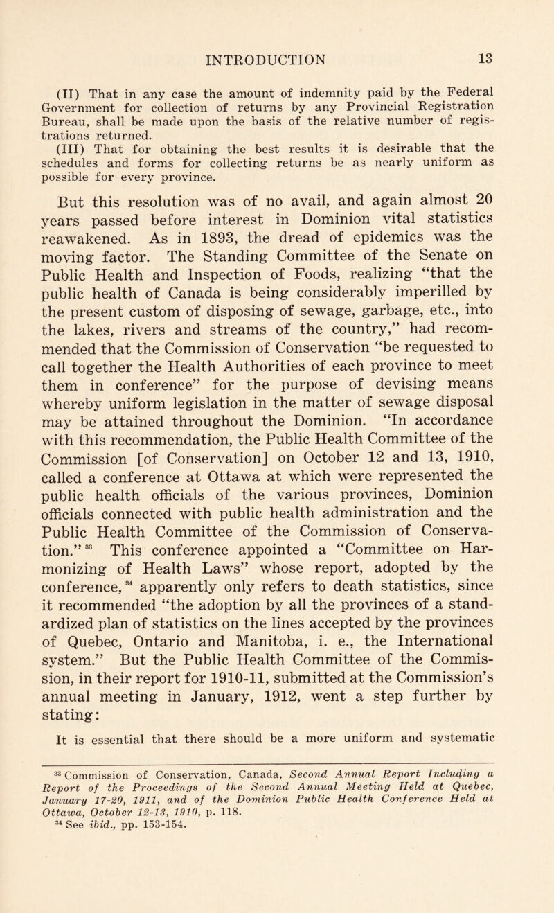 (II) That in any case the amount of indemnity paid by the Federal Government for collection of returns by any Provincial Registration Bureau, shall be made upon the basis of the relative number of regis- trations returned. (III) That for obtaining the best results it is desirable that the schedules and forms for collecting returns be as nearly uniform as possible for every province. But this resolution was of no avail, and again almost 20 years passed before interest in Dominion vital statistics reawakened. As in 1893, the dread of epidemics was the moving factor. The Standing Committee of the Senate on Public Health and Inspection of Foods, realizing “that the public health of Canada is being considerably imperilled by the present custom of disposing of sewage, garbage, etc., into the lakes, rivers and streams of the country,” had recom- mended that the Commission of Conservation “be requested to call together the Health Authorities of each province to meet them in conference” for the purpose of devising means whereby uniform legislation in the matter of sewage disposal may be attained throughout the Dominion. “In accordance with this recommendation, the Public Health Committee of the Commission [of Conservation] on October 12 and 13, 1910, called a conference at Ottawa at which were represented the public health officials of the various provinces. Dominion officials connected with public health administration and the Public Health Committee of the Commission of Conserva- tion.” This conference appointed a “Committee on Har- monizing of Health Laws” whose report, adopted by the conference, apparently only refers to death statistics, since it recommended “the adoption by all the provinces of a stand- ardized plan of statistics on the lines accepted by the provinces of Quebec, Ontario and Manitoba, i. e., the International system.” But the Public Health Committee of the Commis- sion, in their report for 1910-11, submitted at the Commission’s annual meeting in January, 1912, went a step further by stating: It is essential that there should be a more uniform and systematic Commission of Conservation, Canada, Second Annual Report Including a Report of the Proceedings of the Second Annual Meeting Held at Quebec, January 17-20, 1911, and of the Dominion Public Health Conference Held at Ottawa, October 12-13, 1910, p. 118. See ibid., pp. 153-154.