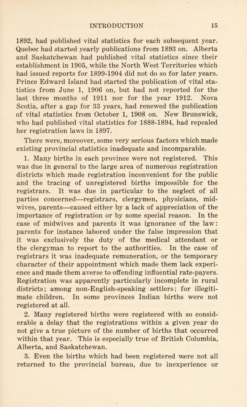 1892, had published vital statistics for each subsequent year. Quebec had started yearly publications from 1893 on. Alberta and Saskatchewan had published vital statistics since their establishment in 1905, while the North West Territories which had issued reports for 1899-1904 did not do so for later years. Prince Edward Island had started the publication of vital sta- tistics from June 1, 1906 on, but had not reported for the last three months of 1911 nor for the year 1912. Nova Scotia, after a gap for 33 years, had renewed the publication of vital statistics from October 1, 1908 on. New Brunswick, who had published vital statistics for 1888-1894, had repealed her registration laws in 1897. There were, moreover, some very serious factors which made existing provincial statistics inadequate and incomparable. 1. Many births in each province were not registered. This was due in general to the large area of numerous registration districts which made registration inconvenient for the public and the tracing of unregistered births impossible for the registrars. It was due in particular to the neglect of all parties concerned—registrars, clergymen, physicians, mid- wives, parents—caused either by a lack of appreciation of the importance of registration or by some special reason. In the case of midwives and parents it was ignorance of the law: parents for instance labored under the false impression that it was exclusively the duty of the medical attendant or the clergyman to report to the authorities. In the case of registrars it was inadequate remuneration, or the temporary character of their appointment which made them lack experi- ence and made them averse to offending influential rate-payers. Registration was apparently particularly incomplete in rural districts; among non-English-speaking settlers; for illegiti- mate children. In some provinces Indian births were not registered at all. 2. Many registered births were registered with so consid- erable a delay that the registrations within a given year do not give a true picture of the number of births that occurred within that year. This is especially true of British Columbia, Alberta, and Saskatchewan. 3. Even the births which had been registered were not all returned to the provincial bureau, due to inexperience or