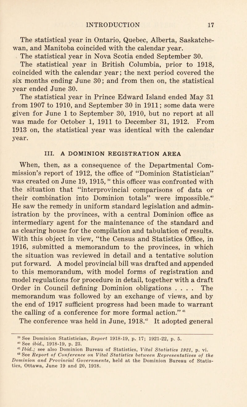 The statistical year in Ontario, Quebec, Alberta, Saskatche- wan, and Manitoba coincided with the calendar year. The statistical year in Nova Scotia ended September 30. The statistical year in British Columbia, prior to 1918, coincided with the calendar year; the next period covered the six months ending June 30; and from then on, the statistical year ended June 30. The statistical year in Prince Edward Island ended May 31 from 1907 to 1910, and September 30 in 1911; some data were given for June 1 to September 30, 1910, but no report at all was made for October 1, 1911 to December 31, 1912. From 1913 on, the statistical year was identical with the calendar year. III. A DOMINION REGISTRATION AREA When, then, as a consequence of the Departmental Com- mission’s report of 1912, the office of ‘^Dominion Statistician” was created on June 19, 1915, this officer was confronted with the situation that ‘Tnterprovincial comparisons of data or their combination into Dominion totals” were impossible.'^ He saw the remedy in uniform standard legislation and admin- istration by the provinces, with a central Dominion office as intermediary agent for the maintenance of the standard and as clearing house for the compilation and tabulation of results. With this object in view, “the Census and Statistics Office, in 1916, submitted a memorandum to the provinces, in which the situation was reviewed in detail and a tentative solution put forward. A model provincial bill was drafted and appended to this memorandum, with model forms of registration and model regulations for procedure in detail, together with a draft Order in Council defining Dominion obligations .... The memorandum was followed by an exchange of views, and by the end of 1917 sufficient progress had been made to warrant the calling of a conference for more formal action.” The conference was held in June, 1918.^ It adopted general See Dominion Statistician, Report 1918-19, p, 17; 1921-22, p. 5. ^ See ibid., 1918-19, p. 23. Ibid.; see also Dominion Bureau of Statistics, Vital Statistics 1921, p. vi. ^ See Report of Conference on Vital Statistics between Representatives of the Dominion and Provincial Governments, held at the Dominion Bureau of Statis- tics, Ottawa, June 19 and 20, 1918.