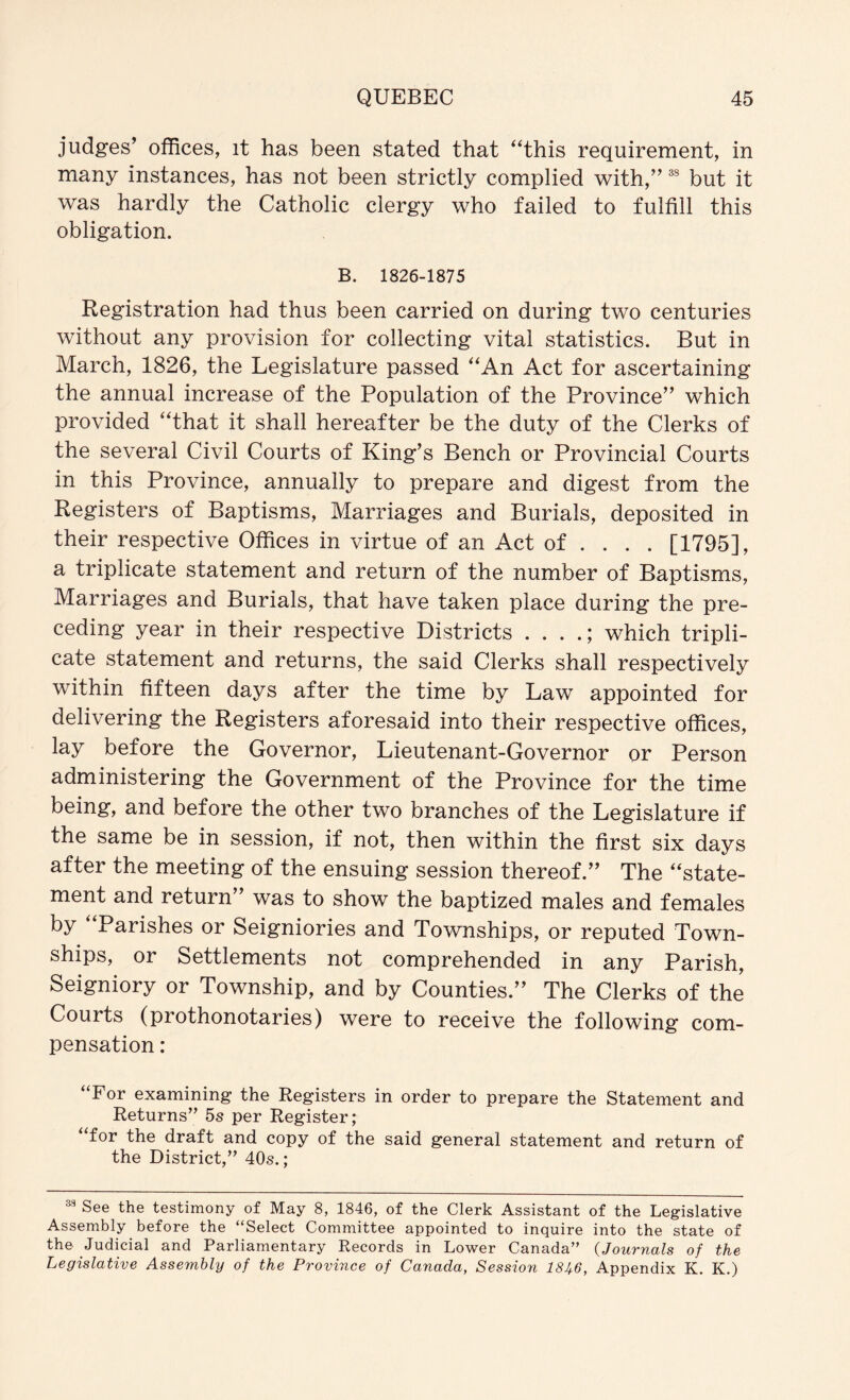 judges’ offices, it has been stated that ‘^this requirement, in many instances, has not been strictly complied with,” but it was hardly the Catholic clergy who failed to fulfill this obligation. B. 1826-1875 Registration had thus been carried on during two centuries without any provision for collecting vital statistics. But in March, 1826, the Legislature passed '‘An Act for ascertaining the annual increase of the Population of the Province” which provided “that it shall hereafter be the duty of the Clerks of the several Civil Courts of King’s Bench or Provincial Courts in this Province, annually to prepare and digest from the Registers of Baptisms, Marriages and Burials, deposited in their respective Offices in virtue of an Act of ... . [1795], a triplicate statement and return of the number of Baptisms, Marriages and Burials, that have taken place during the pre- ceding year in their respective Districts . . . .; which tripli- cate statement and returns, the said Clerks shall respectively within fifteen days after the time by Law appointed for delivering the Registers aforesaid into their respective offices, lay before the Governor, Lieutenant-Governor or Person administering the Government of the Province for the time being, and before the other two branches of the Legislature if the same be in session, if not, then within the first six days after the meeting of the ensuing session thereof.” The “state- ment and return” was to show the baptized males and females by “Parishes or Seigniories and Townships, or reputed Town- ships, or Settlements not comprehended in any Parish, Seigniory or Township, and by Counties.” The Clerks of the Courts (prothonotaries) were to receive the following com- pensation : For examining the Registers in order to prepare the Statement and Returns” 5s per Register; for the draft and copy of the said general statement and return of the District,” 40s.; See the testimony of May 8, 1846, of the Clerk Assistant of the Legislative Assembly before the “Select Committee appointed to inquire into the state of the Judicial and Parliamentary Records in Lower Canada” {Journals of the Legislative Assembly of the Province of Canada, Session 18A6, Appendix K. K.)