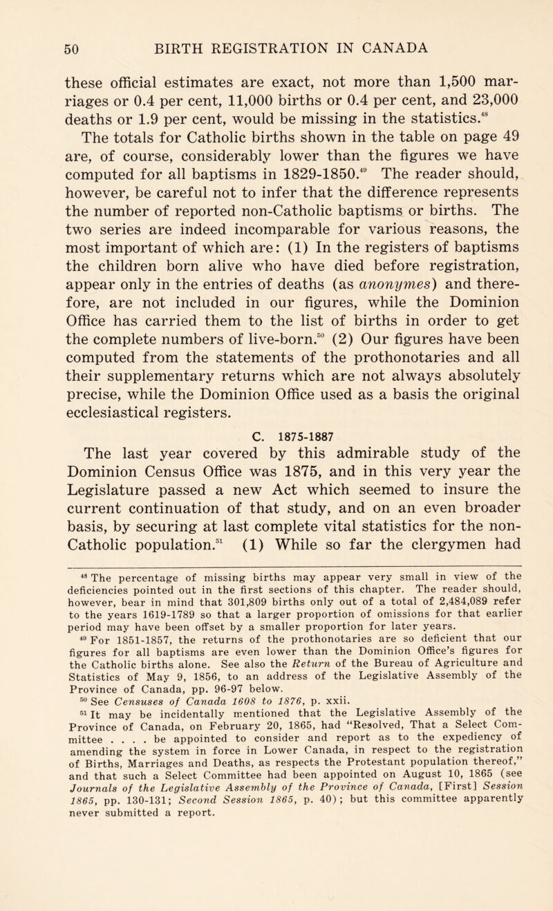 these official estimates are exact, not more than 1,500 mar- riages or 0.4 per cent, 11,000 births or 0.4 per cent, and 23,000 deaths or 1.9 per cent, would be missing in the statistics.* The totals for Catholic births shown in the table on page 49 are, of course, considerably lower than the figures we have computed for all baptisms in 1829-1850.® The reader should, however, be careful not to infer that the difference represents the number of reported non-Catholic baptisms or births. The two series are indeed incomparable for various reasons, the most important of which are: (1) In the registers of baptisms the children born alive who have died before registration, appear only in the entries of deaths (as anonymes) and there- fore, are not included in our figures, while the Dominion Office has carried them to the list of births in order to get the complete numbers of live-born.“® (2) Our figures have been computed from the statements of the prothonotaries and all their supplementary returns which are not always absolutely precise, while the Dominion Office used as a basis the original ecclesiastical registers. C. 1875-1887 The last year covered by this admirable study of the Dominion Census Office was 1875, and in this very year the Legislature passed a new Act which seemed to insure the current continuation of that study, and on an even broader basis, by securing at last complete vital statistics for the non- Catholic population. (1) While so far the clergymen had The percentage of missing births may appear very small in view of the deficiencies pointed out in the first sections of this chapter. The reader should, however, bear in mind that 301,809 births only out of a total of 2,484,089 refer to the years 1619-1789 so that a larger proportion of omissions for that earlier period may have been offset by a smaller proportion for later years. For 1851-1857, the returns of the prothonotaries are so deficient that our figures for all baptisms are even lower than the Dominion Office’s figures for the Catholic births alone. See also the Return of the Bureau of Agriculture and Statistics of May 9, 1856, to an address of the Legislative Assembly of the Province of Canada, pp. 96-97 below. See Censuses of Canada 1608 to 1876, p. xxii. It may be incidentally mentioned that the Legislative Assembly of the Province of Canada, on February 20, 1865, had “Resolved, That a Select Com- mittee .... be appointed to consider and report as to the expediency of amending the system in force in Lower Canada, in respect to the registration of Births, Marriages and Deaths, as respects the Protestant population thereof,” and that such a Select Committee had been appointed on August 10, 1865 (see Journals of the Legislative Assembly of the Province of Canada, [First] Session 1865, pp. 130-131; Second Session 1865, p. 40); but this committee apparently never submitted a report.