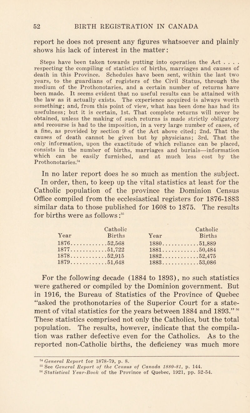 report he does not present any figures whatsoever and plainly shows his lack of interest in the matter: Steps have been taken towards putting into operation the Act . . . . respecting the compiling of statistics of births, marriages and causes of death in this Province. Schedules have been sent, within the last two years, to the guardians of registers of the Civil Status, through the medium of the Prothonotaries, and a certain number of returns have been made. It seems evident that no useful results can be attained with the law as it actually exists. The experience acquired is always worth something; and, from this point of view, what has been done has had its usefulness; but it is certain, 1st. That complete returns will never be obtained, unless the making of such returns is made strictly obligatory and recourse is had to the imposition, in a very large number of cases, of a fine, as provided by section 9 of the Act above cited; 2nd. That the causes of death cannot be given but by physicians; 3rd. That the only information, upon the exactitude of which reliance can be placed, consists in the number of births, marriages and burials—information which can be easily furnished, and at much less cost by the Prothonotaries.®^ In no later report does he so much as mention the subject. In order, then, to keep up the vital statistics at least for the Catholic population of the province the Dominion Census Office compiled from the ecclesiastical registers for 1876-1883 similar data to those published for 1608 to 1875. The results for births were as follows Year Catholic Births Year Catholic Births 1876 52,568 1880 51,889 1877 51,722 1881 50,484 1878 .52,915 1882 52,475 1879 51,648 1883 53,086 For the following decade (1884 to 1893), no such statistics were gathered or compiled by the Dominion government. But in 1916, the Bureau of Statistics of the Province of Quebec ‘'asked the prothonotaries of the Superior Court for a state- ment of vital statistics for the years between 1884 and 1893.’^ These statistics comprised not only the Catholics, but the total population. The results, however, indicate that the compila- tion was rather defective even for the Catholics. As to the reported non-Catholic births, the deficiency was much more General Report for 1878-79, p. 8. See General Report of the Census of Canada 1880-81, p. 144. ^^Statistical Year-Book of the Province of Quebec, 1921, pp. 52-54.