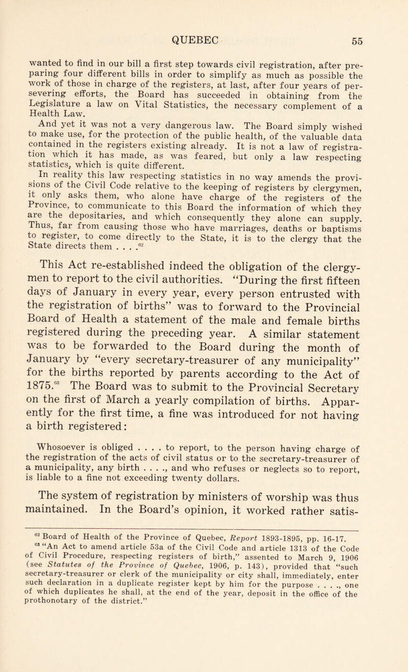 wanted to find in our bill a first step towards civil registration, after pre- paring four different bills in order to simplify as much as possible the work of those in charge of the registers, at last, after four years of per- severing efforts, the Board has succeeded in obtaining from the Legislature a law on Vital Statistics, the necessary complement of a Health Law. And yet it was not a very dangerous law. The Board simply wished to make use, for the protection of the public health, of the valuable data contained in the registers existing already. It is not a law of registra- tion^ which it has made, as was feared, but only a law respecting statistics, which is quite different. In reality this law respecting statistics in no way amends the provi- sions of the Civil Code relative to the keeping of registers by clergymen, it only asks them, who alone have charge of the registers of the Province, to communicate to this Board the information of which they are the depositaries, and which consequently they alone can supply. Thus, far from causing those who have marriages, deaths or baptisms to register, to come directly to the State, it is to the clergy that the State directs them . . . This Act re-established indeed the obligation of the clergy- men to report to the civil authorities. ^‘During the first fifteen days of January in every year, every person entrusted with the registration of births” was to forward to the Provincial Board of Health a statement of the male and female births registered during the preceding year. A similar statement was to be forwarded to the Board during the month of January by ‘^every secretary-treasurer of any municipality” for the births reported by parents according to the Act of 1875.® The Board was to submit to the Provincial Secretary on the first of March a yearly compilation of births. Appar- ently for the first time, a fine was introduced for not having a birth registered: Whosoever is obliged .... to report, to the person having charge of the registration of the acts of civil status or to the secretary-treasurer of a municipality, any birth . . . ., and who refuses or neglects so to report, is liable to a fine not exceeding twenty dollars. The system of registration by ministers of worship was thus maintained. In the Board^s opinion, it worked rather satis- Board of Health of the Province of Quebec, Report 1893-1895, pp. 16-17. “An Act to amend article 53a of the Civil Code and article 1313 of the Code of Civil Procedure, respecting registers of birth,” assented to March 9, 1906 (see Statutes of the Province of Quebec, 1906, p. 143), provided that “such secretary-treasurer or clerk of the municipality or city shall, imm.ediately, enter such declaration in a duplicate register kept by him for the purpose . . . one of which duplicates he shall, at the end of the year, deposit in the office of the prothonotary of the district.”