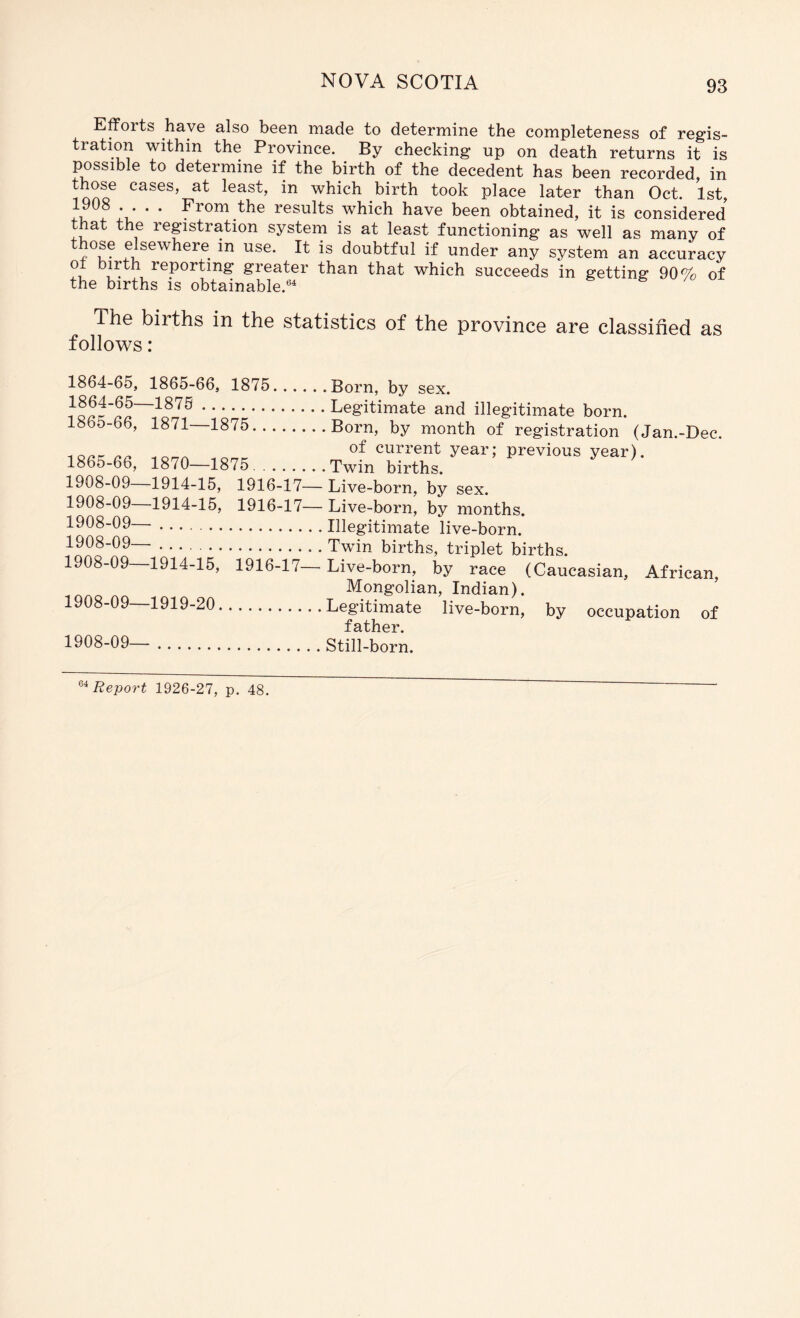 Efforts have also been made to determine the completeness of regis- tration within the Province. By checking up on death returns it is possible to determine if the birth of the decedent has been recorded, in those cases, at least, in which birth took place later than Oct. 1st, A* ’ * results which have been obtained, it is considered that the registration system is at least functioning as well as many of those elsewhere in use. It is doubtful if under any system an accuracy ot birth reporting greater than that which succeeds in getting 90% of the births is obtainable.®^ The births in the statistics of the province are classified as follows: 1864-65, 1865-66, 1875 1864- 65—1875 1865- 66, 1871—1875.. 1865-66, 1870—1875.. Born, by sex. Legitimate and illegitimate born. Born, by month of registration (Jan.-Dee. of current year; previous year). Twin births. 1908-09 1914-15, 1916-17— Live-born, by sex. 1908-09—1914-15, 1916-17— Live-born, by months. 1908-09— Illegitimate live-born. 1908-09—■ Twin births, triplet births. 1908-09 1914-15, 1916-17— Live-born, by race (Caucasian, African, Mongolian, Indian). 1908-09 1919-20 Legitimate live-born, by occupation of father. 1908-09— Still-born.