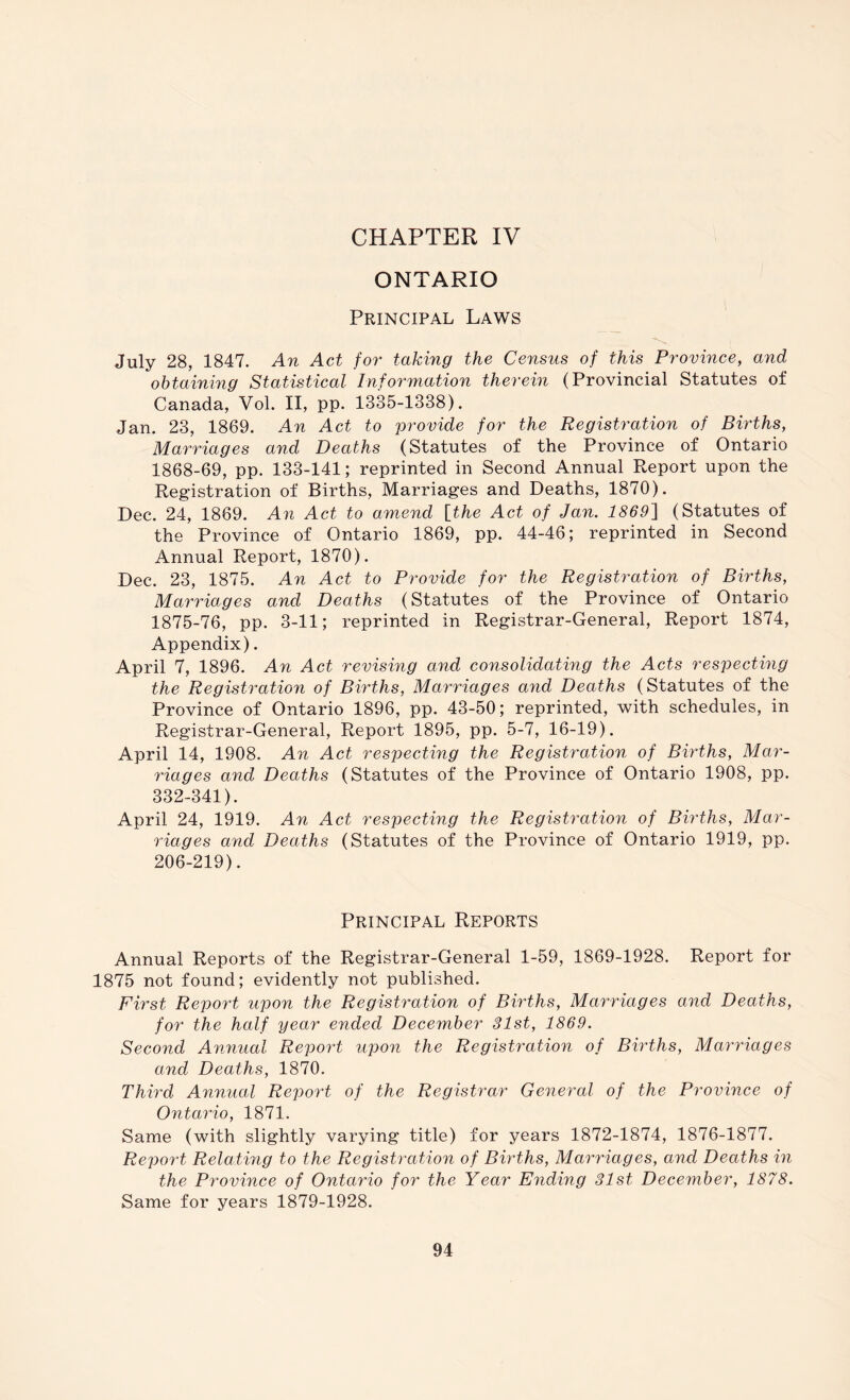 CHAPTER IV ONTARIO Principal Laws July 28, 1847. An Act foi' taking the Census of this Province, and obtaining Statistical Information therein (Provincial Statutes of Canada, Vol. II, pp. 1335-1338). Jan. 23, 1869. An Act to provide for the Registration of Births, Marriages and Deaths (Statutes of the Province of Ontario 1868-69, pp. 133-141; reprinted in Second Annual Report upon the Registration of Births, Marriages and Deaths, 1870). Dec. 24, 1869. An Act to amend [the Act of Jan. 1869] (Statutes of the Province of Ontario 1869, pp. 44-46; reprinted in Second Annual Report, 1870). Dec. 23, 1875. An Act to Provide for the Registration of Births, Marriages and Deaths (Statutes of the Province of Ontario 1875-76, pp. 3-11; reprinted in Registrar-General, Report 1874, Appendix). April 7, 1896. An Act revising and consolidating the Aets respecting the Registration of Births, Marriages and Deaths (Statutes of the Province of Ontario 1896, pp. 43-50; reprinted, with schedules, in Registrar-General, Report 1895, pp. 5-7, 16-19). April 14, 1908. An Act respecting the Registration of Births, Mar- riages and Deaths (Statutes of the Province of Ontario 1908, pp. 332-341). April 24, 1919. An Act respecting the Registration of Births, Mar- riages and Deaths (Statutes of the Province of Ontario 1919, pp. 206-219). Principal Reports Annual Reports of the Registrar-General 1-59, 1869-1928. Report for 1875 not found; evidently not published. First Repo7J upon the Registration of Births, Marriages and Deaths, for the half year ended December 31st, 1869. Second Amiual RepoiJ upo7i the Registration of Births, Mamnages and Deaths, 1870. Third Annual Report of the Registrar Ge^ieral of the Province of Ontai'io, 1871. Same (with slightly varying title) for years 1872-1874, 1876-1877. Report Relating to the Registration of Births, Mamdages, and Deaths in the Province of Ontaido for the Year Ending 31st December, 1878. Same for years 1879-1928.