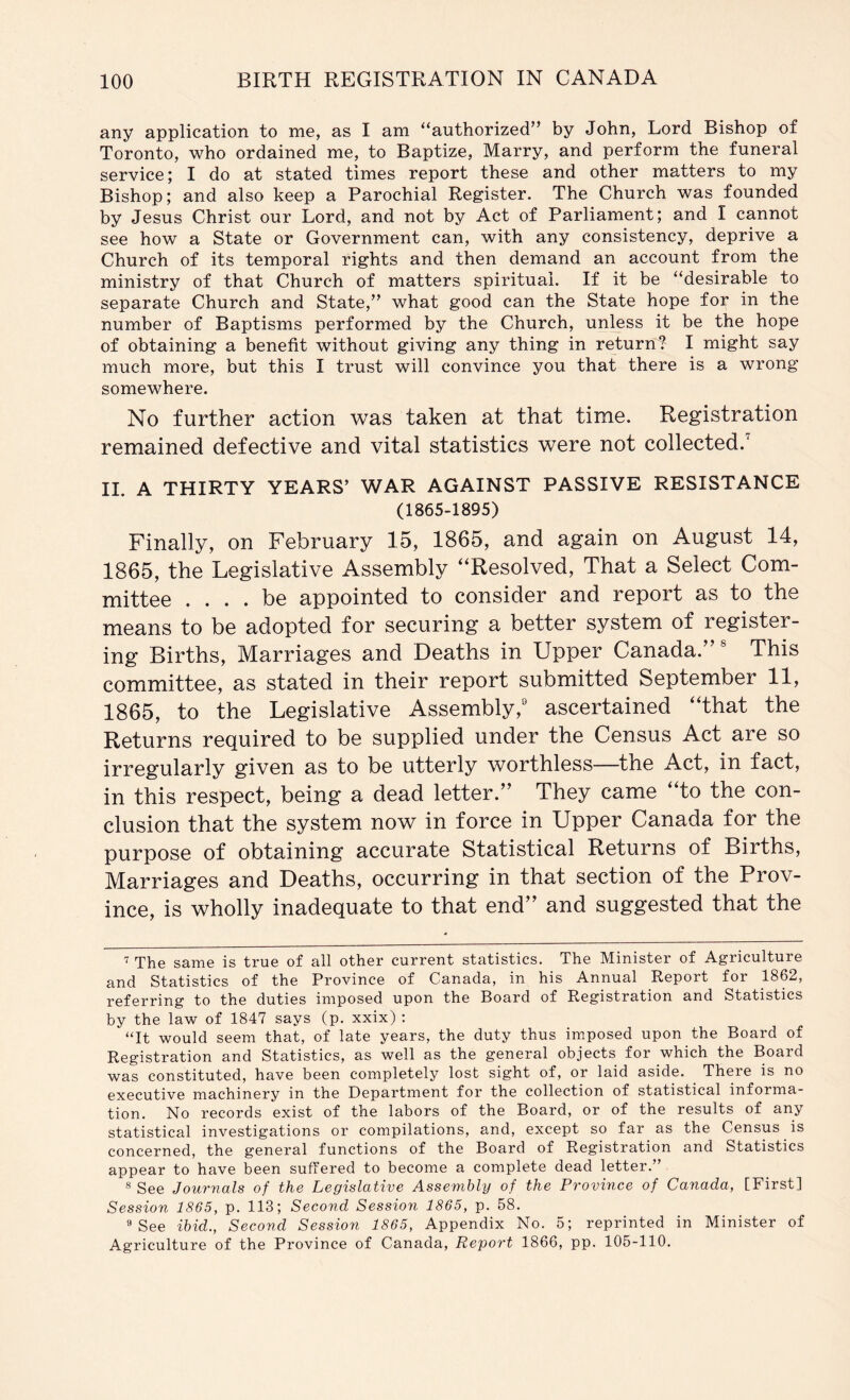 any application to me, as I am “authorized” by John, Lord Bishop of Toronto, who ordained me, to Baptize, Marry, and perform the funeral service; I do at stated times report these and other matters to my Bishop; and also keep a Parochial Register. The Church was founded by Jesus Christ our Lord, and not by Act of Parliament; and I cannot see how a State or Government can, with any consistency, deprive a Church of its temporal rights and then demand an account from the ministry of that Church of matters spiritual. If it be “desirable to separate Church and State,” what good can the State hope for in the number of Baptisms performed by the Church, unless it be the hope of obtaining a benefit without giving any thing in return? I might say much more, but this I trust will convince you that there is a wrong somewhere. No further action was taken at that time. Registration remained defective and vital statistics were not collected.^ II. A THIRTY YEARS’ WAR AGAINST PASSIVE RESISTANCE (1865-1895) Finally, on February 15, 1865, and again on August 14, 1865, the Legislative Assembly ‘‘Resolved, That a Select Com- mittee .... be appointed to consider and report as to the means to be adopted for securing a better system of register- ing Births, Marriages and Deaths in Upper Canada.” This committee, as stated in their report submitted September 11, 1865, to the Legislative Assembly,' ascertained “that the Returns required to be supplied under the Census Act are so irregularly given as to be utterly worthless—the Act, in fact, in this respect, being a dead letter.” They came “to the con- clusion that the system now in force in Upper Canada for the purpose of obtaining accurate Statistical Returns of Births, Marriages and Deaths, occurring in that section of the Prov- ince, is wholly inadequate to that end” and suggested that the The same is true of all other current statistics. The Minister of Agriculture and Statistics of the Province of Canada, in his Annual Report for 1862, referring to the duties imposed upon the Board of Registration and Statistics by the law of 1847 says (p. xxix) : “It would seem that, of late years, the duty thus imposed upon the Board of Registration and Statistics, as well as the general objects for which the Board was constituted, have been completely lost sight of, or laid aside. There is no executive machinery in the Department for the collection of statistical informa- tion. No records exist of the labors of the Board, or of the results of any statistical investigations or compilations, and, except so far as the Census is concerned, the general functions of the Board of Registration and Statistics appear to have been suffered to become a complete dead letter.” ® See Journals of the Legislative Assembly of the Province of Canada, [First] Session 1865, p. 113; Second Session 1865, p. 58. » See ibid.. Second Session 1865, Appendix No. 5; reprinted in Minister of Agriculture of the Province of Canada, Report 1866, pp. 105-110.