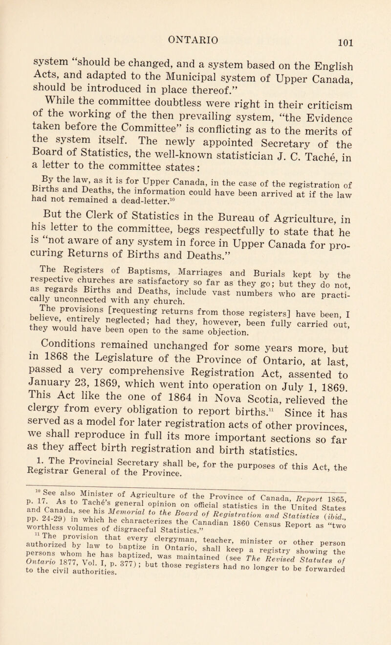 system “should be changed, and a system based on the English Acts, and adapted to the Municipal system of Upper Canada, should be introduced in place thereof.’’ While the committee doubtless were right in their criticism of the working of the then prevailing system, “the Evidence taken before the Committee” is conflicting as to the merits of the system itself. The newly appointed Secretary of the Board of Statistics, the well-known statistician J. C. Tache, in a letter to the committee states: n Canada, in the case of the registration of rths and Deaths, the information could have been arrived at if the law had not remained a dead-letter.“ ^ But the Clerk of Statistics in the Bureau of Agriculture, in his letter to the committee, begs respectfully to state that he IS “not aware of any system in force in Upper Canada for pro- curing Returns of Births and Deaths.” The Registers of Baptisms, Marriages and Burials kept by the respective churches are satisfactory so far as they go; but tW do not as regards Births and Deaths, include vast numbers who a% pracW: cally unconnected with any church. The provisions [requesting returns from those registers] have been I eheve, entirely neglected; had they, however, been fully carried out they would have been open to the same objection. Conditions remained unchanged for some years more, but in 1868 the Legislature of the Province of Ontario, at’last, passed a very comprehensive Registration Act, assented to January 23, 1869, which went into operation on July 1, 1869. This Act like the one of 1864 in Nova Scotia, relieved the clergy from every obligation to report births. Since it has served as a model for later registration acts of other provinces, we shall reproduce in full its more important sections so far as they affect birth registration and birth statistics. 1. The Provincial Secretary shall be, for the purposes of this Act the Registrar General of the Province. ’ P I'fAgriculture of the Province of Canada, Report 1865, Lri p Tache s general opinion on official statistics in the United States DD 24 ^ Memo™; to the Board of Registration and Statistics (ibL pp 24-29) in which he characterizes the Canadian 1860 Census Report as “twe worthless volumes of disgraceful Statistics.” census Keport as two anthorf clergyman, teacher, minister or other person to thrciin a Jhorihs: ^ ^-^rded
