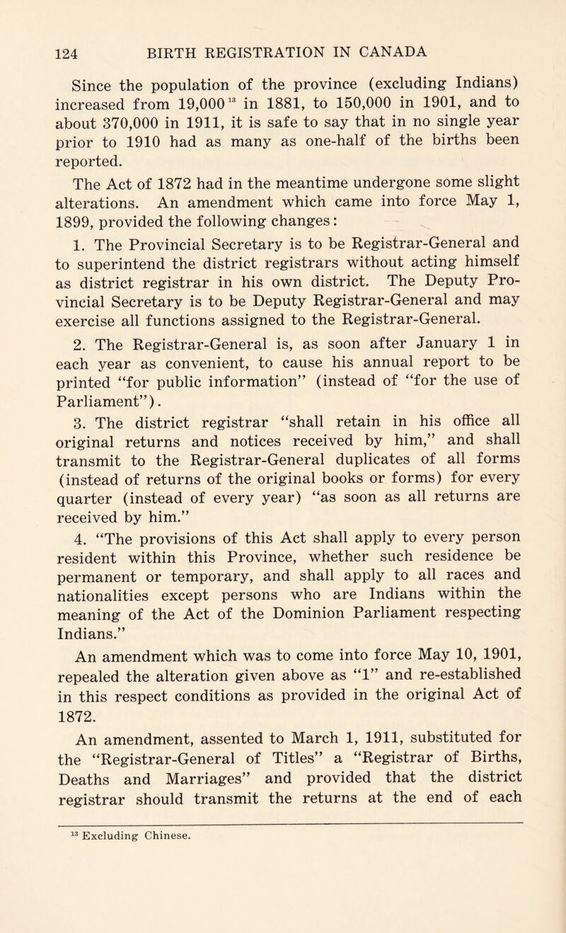 Since the population of the province (excluding Indians) increased from 19,000^® in 1881, to 150,000 in 1901, and to about 370,000 in 1911, it is safe to say that in no single year prior to 1910 had as many as one-half of the births been reported. The Act of 1872 had in the meantime undergone some slight alterations. An amendment which came into force May 1, 1899, provided the following changes: 1. The Provincial Secretary is to be Registrar-General and to superintend the district registrars without acting himself as district registrar in his own district. The Deputy Pro- vincial Secretary is to be Deputy Registrar-General and may exercise all functions assigned to the Registrar-General. 2. The Registrar-General is, as soon after January 1 in each year as convenient, to cause his annual report to be printed “for public information” (instead of “for the use of Parliament”). 3. The district registrar “shall retain in his office all original returns and notices received by him,” and shall transmit to the Registrar-General duplicates of all forms (instead of returns of the original books or forms) for every quarter (instead of every year) “as soon as all returns are received by him.” 4. “The provisions of this Act shall apply to every person resident within this Province, whether such residence be permanent or temporary, and shall apply to all races and nationalities except persons who are Indians within the meaning of the Act of the Dominion Parliament respecting Indians.” An amendment which was to come into force May 10, 1901, repealed the alteration given above as “1” and re-established in this respect conditions as provided in the original Act of 1872. An amendment, assented to March 1, 1911, substituted for the “Registrar-General of Titles” a “Registrar of Births, Deaths and Marriages” and provided that the district registrar should transmit the returns at the end of each Excluding Chinese.
