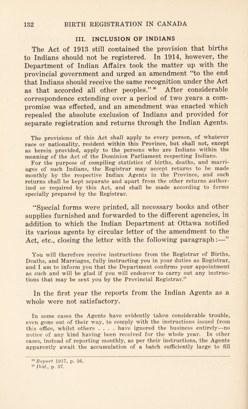 III. INCLUSION OF INDIANS The Act of 1913 still contained the provision that births to Indians should not be reg^istered. In 1914, however, the Department of Indian Affairs took the matter up with the provincial government and urged an amendment “to the end that Indians should receive the same recognition under the Act as that accorded all other peoples.”® After considerable correspondence extending over a period of two years a com- promise was effected, and an amendment was enacted which repealed the absolute exclusion of Indians and provided for separate registration and returns through the Indian Agents. The provisions of this Act shall apply to every person, of whatever race or nationality, resident within this Province, but shall not, except as herein provided, apply to the persons who are Indians within the meaning- of the Act of the Dominion Parliament respecting Indians. For the purpose of compiling statistics of births, deaths, and marri- ages of such Indians, the Registrar may accept returns to be made monthly by the respective Indian Agents in the Province, and such returns shall be kept separate and apart from the other returns author- ized or required by this Act, and shall be made according to forms specially prepared by the Registrar. “Special forms were printed, all necessary books and other supplies furnished and forwarded to the different agencies, in addition to which the Indian Department at Ottawa notified its various ag’ents by circular letter of the amendment to the Act, etc., closing the letter with the following paragraph:—” You will therefore receive instructions from the Registrar of Births, Deaths, and Marriages, fully instructing you in your duties as Registrar, and I am to inform you that the Department confirms your appointment as such and will be glad if you will endeavor to carry out any instruc- tions that may be sent you by the Provincial Registrar.^ In the first year the reports from the Indian Agents as a whole were not satisfactory. In some cases the Agents have evidently taken considerable trouble, even gone out of their way, to comply with the instructions issued from this office, whilst others .... have ignored the business entirely—no notice of any kind having been received for the whole year. In other cases, instead of reporting monthly, as per their instructions, the Agents apparently await the accumulation of a batch sufficiently large to fill Report 1917, p. 36. Ibid., p. 37.