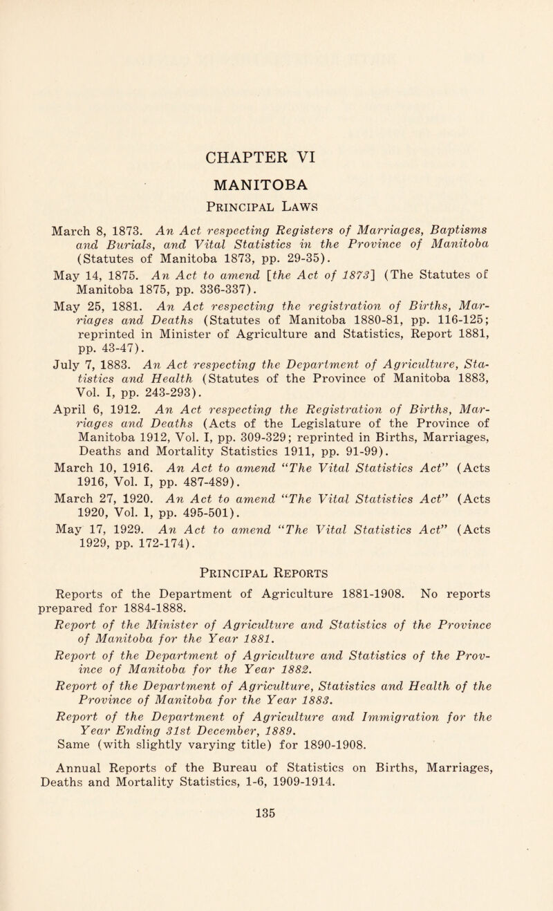 CHAPTER VI MANITOBA Principal Laws March 8, 1873. An Act respecting Registers of Marriages, Baptisms and Burials, and Vital Statistics in the Province of Manitoba (Statutes of Manitoba 1873, pp. 29-35). May 14, 1875. An Act to amend {the Act of 18731 (The Statutes of Manitoba 1875, pp. 336-337). May 25, 1881. An Act respecting the registration of Births, Mar- riages and Deaths (Statutes of Manitoba 1880-81, pp. 116-125; reprinted in Minister of Agriculture and Statistics, Report 1881, pp. 43-47). July 7, 1883. An Act respecting the Department of Agriculture, Sta- tistics and Health (Statutes of the Province of Manitoba 1883, Vol. I, pp. 243-293). April 6, 1912. An Act respecting the Registration of Births, Mar- riages and Deaths (Acts of the Legislature of the Province of Manitoba 1912, Vol. I, pp. 309-329; reprinted in Births, Marriages, Deaths and Mortality Statistics 1911, pp. 91-99). March 10, 1916. An Act to amend ‘‘The Vital Statistics AcV* (Acts 1916, Vol. I, pp. 487-489). March 27, 1920. An Act to amend “The Vital Statistics Act” (Acts 1920, Vol. 1, pp. 495-501). May 17, 1929. An Act to amend “The Vital Statistics Act” (Acts 1929, pp. 172-174). Principal Reports Reports of the Department of Agriculture 1881-1908. No reports prepared for 1884-1888. Report of the Minister of Agriculture and Statistics of the Province of Manitoba for the Year 1881. Report of the Department of Agriculture and Statistics of the Prov- ince of Manitoba for the Year 1882. Report of the Department of Agriculture, Statistics and Health of the Province of Manitoba for the Year 1883. Report of the Department of Agriculture and Immigration for the Year Ending 31st December, 1889. Same (with slightly varying title) for 1890-1908. Annual Reports of the Bureau of Statistics on Births, Marriages, Deaths and Mortality Statistics, 1-6, 1909-1914.