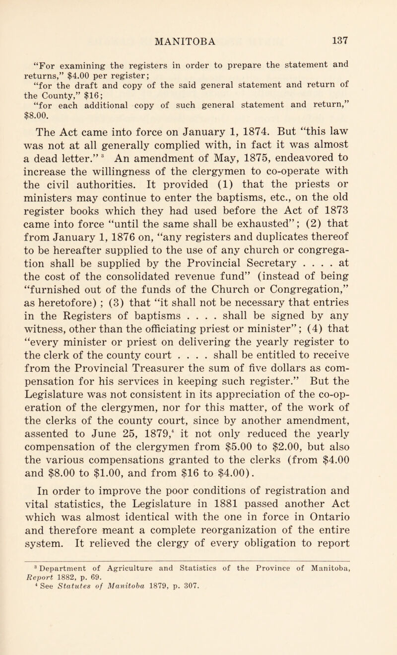 “For examining the registers in order to prepare the statement and returns,” $4.00 per register; “for the draft and copy of the said general statement and return of the County,” $16; “for each additional copy of such general statement and return,” $8.00. The Act came into force on January 1, 1874. But ‘This law was not at all generally complied with, in fact it was almost a dead letter.” An amendment of May, 1875, endeavored to increase the willingness of the clergymen to co-operate with the civil authorities. It provided (1) that the priests or ministers may continue to enter the baptisms, etc., on the old register books which they had used before the Act of 1873 came into force “until the same shall be exhausted”; (2) that from January 1, 1876 on, “any registers and duplicates thereof to be hereafter supplied to the use of any church or congrega- tion shall be supplied by the Provincial Secretary .... at the cost of the consolidated revenue fund” (instead of being “furnished out of the funds of the Church or Congregation,” as heretofore) ; (3) that “it shall not be necessary that entries in the Registers of baptisms .... shall be signed by any witness, other than the officiating priest or minister”; (4) that “every minister or priest on delivering the yearly register to the clerk of the county court .... shall be entitled to receive from the Provincial Treasurer the sum of five dollars as com- pensation for his services in keeping such register.” But the Legislature was not consistent in its appreciation of the co-op- eration of the clergymen, nor for this matter, of the work of the clerks of the county court, since by another amendment, assented to June 25, 1879,* it not only reduced the yearly compensation of the clergymen from $5.00 to $2.00, but also the various compensations granted to the clerks (from $4.00 and $8.00 to $1.00, and from $16 to $4.00). In order to improve the poor conditions of registration and vital statistics, the Legislature in 1881 passed another Act which was almost identical with the one in force in Ontario and therefore meant a complete reorganization of the entire system. It relieved the clergy of every obligation to report ^ Department of Agriculture and Statistics of the Province of Manitoba, Report 1882, p. 69. ^ See Statutes of Manitoba 1879, p. 307.