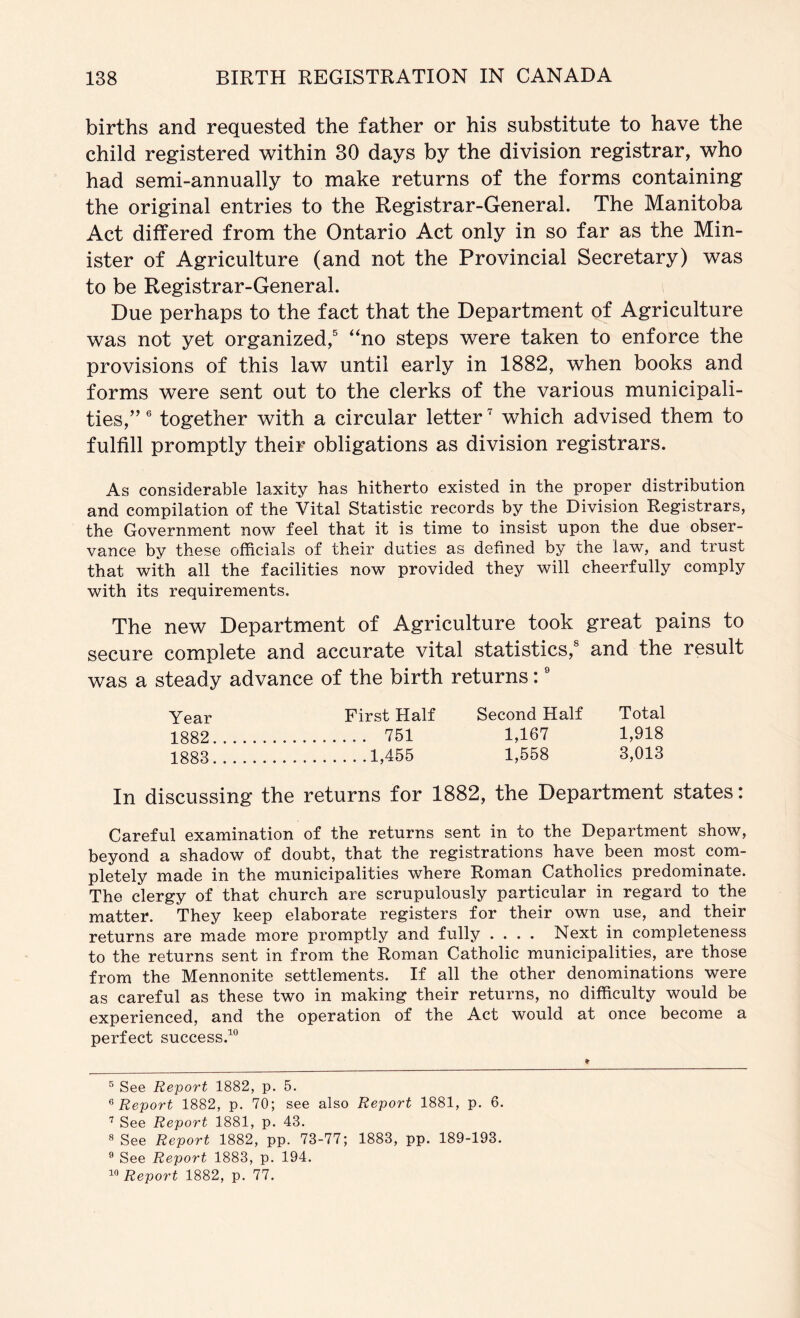 births and requested the father or his substitute to have the child registered within 30 days by the division registrar, who had semi-annually to make returns of the forms containing the original entries to the Registrar-General. The Manitoba Act differed from the Ontario Act only in so far as the Min- ister of Agriculture (and not the Provincial Secretary) was to be Registrar-General. Due perhaps to the fact that the Department of Agriculture was not yet organized,^ “no steps were taken to enforce the provisions of this law until early in 1882, when books and forms were sent out to the clerks of the various municipali- ties,” ® together with a circular letter which advised them to fulfill promptly their obligations as division registrars. As considerable laxity has hitherto existed in the proper distribution and compilation of the Vital Statistic records by the Division Registrars, the Government now feel that it is time to insist upon the due obser- vance by these officials of their duties as defined by the law, and trust that with all the facilities now provided they will cheerfully comply with its requirements. The new Department of Agriculture took great pains to secure complete and accurate vital statistics,® and the result was a steady advance of the birth returns: ® Year First Half Second Half Total 1882 751 1,167 1,918 1883 1,456 1,568 3,013 In discussing the returns for 1882, the Department states: Careful examination of the returns sent in to the Department show, beyond a shadow of doubt, that the registrations have been most com- pletely made in the municipalities where Roman Catholics predominate. The clergy of that church are scrupulously particular in regard to the matter. They keep elaborate registers for their own use, and their returns are made more promptly and fully .... Next in completeness to the returns sent in from the Roman Catholic municipalities, are those from the Mennonite settlements. If all the other denominations were as careful as these two in making their returns, no difficulty would be experienced, and the operation of the Act would at once become a perfect success.^ ® See Report 1882, p. 5. ^Report 1882, p. 70; see also Report 1881, p. 6. See Report 1881, p. 43. 8 See Report 1882, pp. 73-77; 1883, pp. 189-193. ® See Report 1883, p. 194. Report 1882, p. 77.