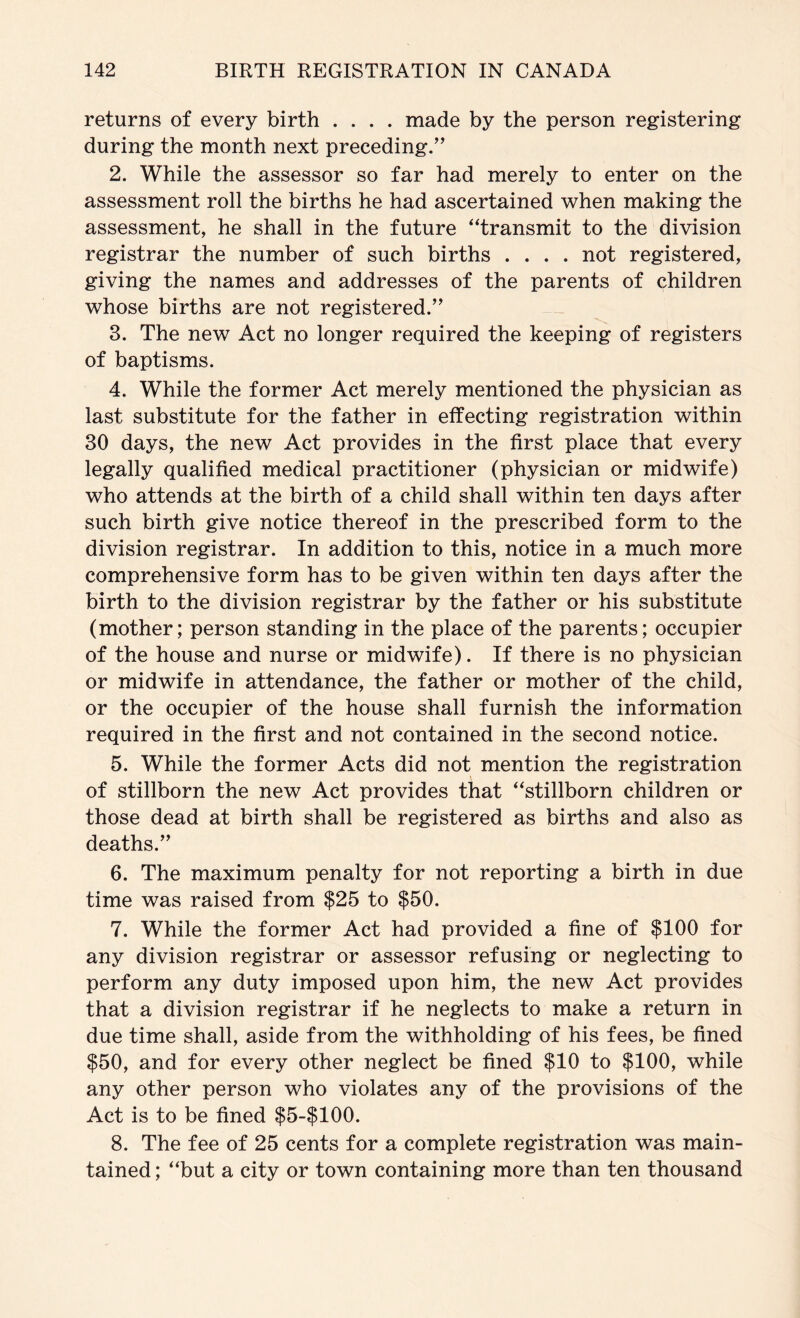 returns of every birth .... made by the person registering during the month next preceding.'' 2. While the assessor so far had merely to enter on the assessment roll the births he had ascertained when making the assessment, he shall in the future “transmit to the division registrar the number of such births .... not registered, giving the names and addresses of the parents of children whose births are not registered. 3. The new Act no longer required the keeping of registers of baptisms. 4. While the former Act merely mentioned the physician as last substitute for the father in effecting registration within 30 days, the new Act provides in the first place that every legally qualified medical practitioner (physician or midwife) who attends at the birth of a child shall within ten days after such birth give notice thereof in the prescribed form to the division registrar. In addition to this, notice in a much more comprehensive form has to be given within ten days after the birth to the division registrar by the father or his substitute (mother; person standing in the place of the parents; occupier of the house and nurse or midwife). If there is no physician or midwife in attendance, the father or mother of the child, or the occupier of the house shall furnish the information required in the first and not contained in the second notice. 5. While the former Acts did not mention the registration of stillborn the new Act provides that “stillborn children or those dead at birth shall be registered as births and also as deaths. 6. The maximum penalty for not reporting a birth in due time was raised from $25 to $50. 7. While the former Act had provided a fine of $100 for any division registrar or assessor refusing or neglecting to perform any duty imposed upon him, the new Act provides that a division registrar if he neglects to make a return in due time shall, aside from the withholding of his fees, be fined $50, and for every other neglect be fined $10 to $100, while any other person who violates any of the provisions of the Act is to be fined $5-$100. 8. The fee of 25 cents for a complete registration was main- tained ; “but a city or town containing more than ten thousand