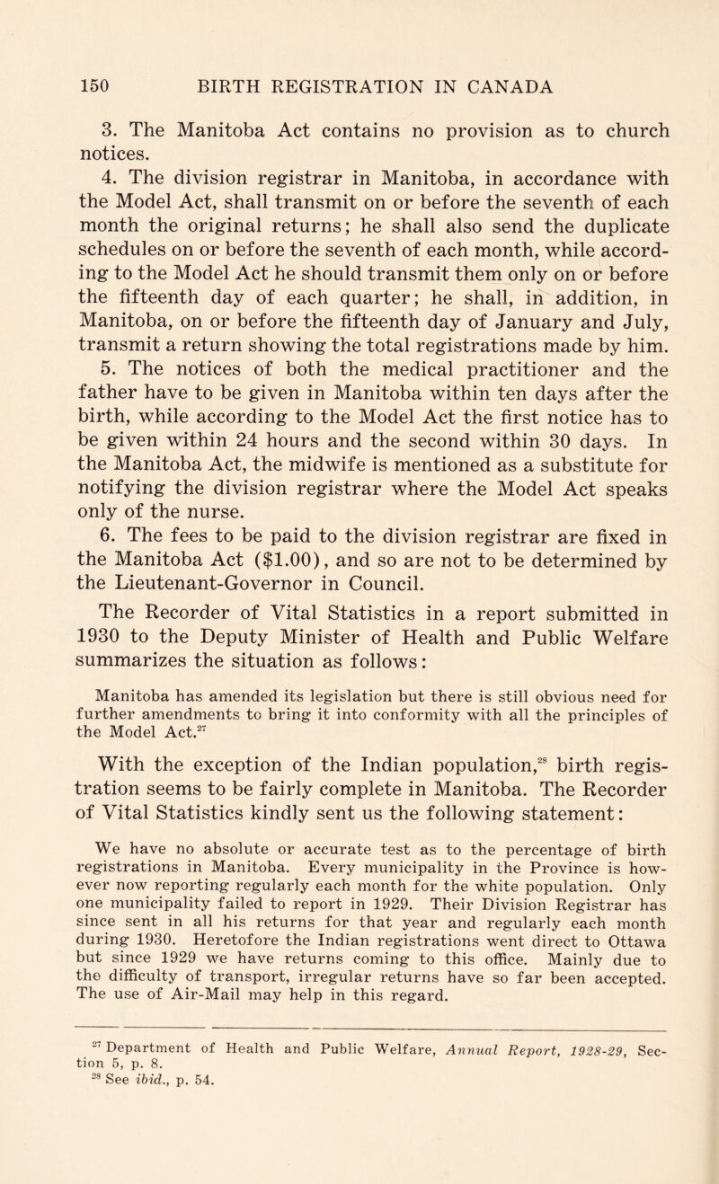 3. The Manitoba Act contains no provision as to church notices. 4. The division registrar in Manitoba, in accordance -with the Model Act, shall transmit on or before the seventh of each month the original returns; he shall also send the duplicate schedules on or before the seventh of each month, while accord- ing to the Model Act he should transmit them only on or before the fifteenth day of each quarter; he shall, in addition, in Manitoba, on or before the fifteenth day of January and July, transmit a return showing the total registrations made by him. 5. The notices of both the medical practitioner and the father have to be given in Manitoba within ten days after the birth, while according to the Model Act the first notice has to be given within 24 hours and the second within 30 days. In the Manitoba Act, the midwife is mentioned as a substitute for notifying the division registrar where the Model Act speaks only of the nurse. 6. The fees to be paid to the division registrar are fixed in the Manitoba Act ($1.00), and so are not to be determined by the Lieutenant-Governor in Council. The Recorder of Vital Statistics in a report submitted in 1930 to the Deputy Minister of Health and Public Welfare summarizes the situation as follows: Manitoba has amended its legislation but there is still obvious need for further amendments to bring it into conformity with all the principles of the Model Act.^^ With the exception of the Indian population,^ birth regis- tration seems to be fairly complete in Manitoba. The Recorder of Vital Statistics kindly sent us the following statement: We have no absolute or accurate test as to the percentage of birth registrations in Manitoba. Every municipality in the Province is how- ever now reporting regularly each month for the white population. Only one municipality failed to report in 1929. Their Division Registrar has since sent in all his returns for that year and regularly each month during 1930. Heretofore the Indian registrations went direct to Ottawa but since 1929 we have returns coming to this office. Mainly due to the difficulty of transport, irregular returns have so far been accepted. The use of Air-Mail may help in this regard. Department of Health and Public Welfare, Annual Report, 1928-29, Sec- tion 5, p. 8. See ibid., p. 54.