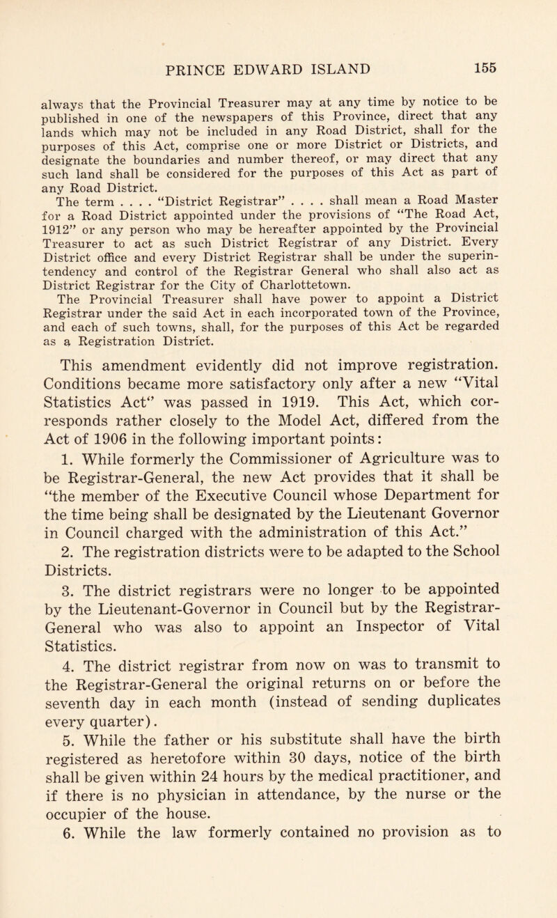 always that the Provincial Treasurer may at any time by notice to be published in one of the newspapers of this Province, direct that any lands which may not be included in any Road District, shall for the purposes of this Act, comprise one or more District or Districts, and designate the boundaries and number thereof, or may direct that any such land shall be considered for the purposes of this Act as part of any Road District. The term .... “District Registrar” .... shall mean a Road Master for a Road District appointed under the provisions of “The Road Act, 1912” or any person who may be hereafter appointed by the Provincial Treasurer to act as such District Registrar of any District. Every District office and every District Registrar shall be under the superin- tendency and control of the Registrar General who shall also act as District Registrar for the City of Charlottetown. The Provincial Treasurer shall have power to appoint a District Registrar under the said Act in each incorporated town of the Province, and each of such towns, shall, for the purposes of this Act be regarded as a Registration District. This amendment evidently did not improve registration. Conditions became more satisfactory only after a new ‘‘Vital Statistics Act‘’ was passed in 1919. This Act, which cor- responds rather closely to the Model Act, differed from the Act of 1906 in the following important points: 1. While formerly the Commissioner of Agriculture was to be Registrar-General, the new Act provides that it shall be “the member of the Executive Council whose Department for the time being shall be designated by the Lieutenant Governor in Council charged with the administration of this Act.’' 2. The registration districts were to be adapted to the School Districts. 3. The district registrars were no longer to be appointed by the Lieutenant-Governor in Council but by the Registrar- General who was also to appoint an Inspector of Vital Statistics. 4. The district registrar from now on was to transmit to the Registrar-General the original returns on or before the seventh day in each month (instead of sending duplicates every quarter). 5. While the father or his substitute shall have the birth registered as heretofore within 30 days, notice of the birth shall be given within 24 hours by the medical practitioner, and if there is no physician in attendance, by the nurse or the occupier of the house. 6. While the law formerly contained no provision as to