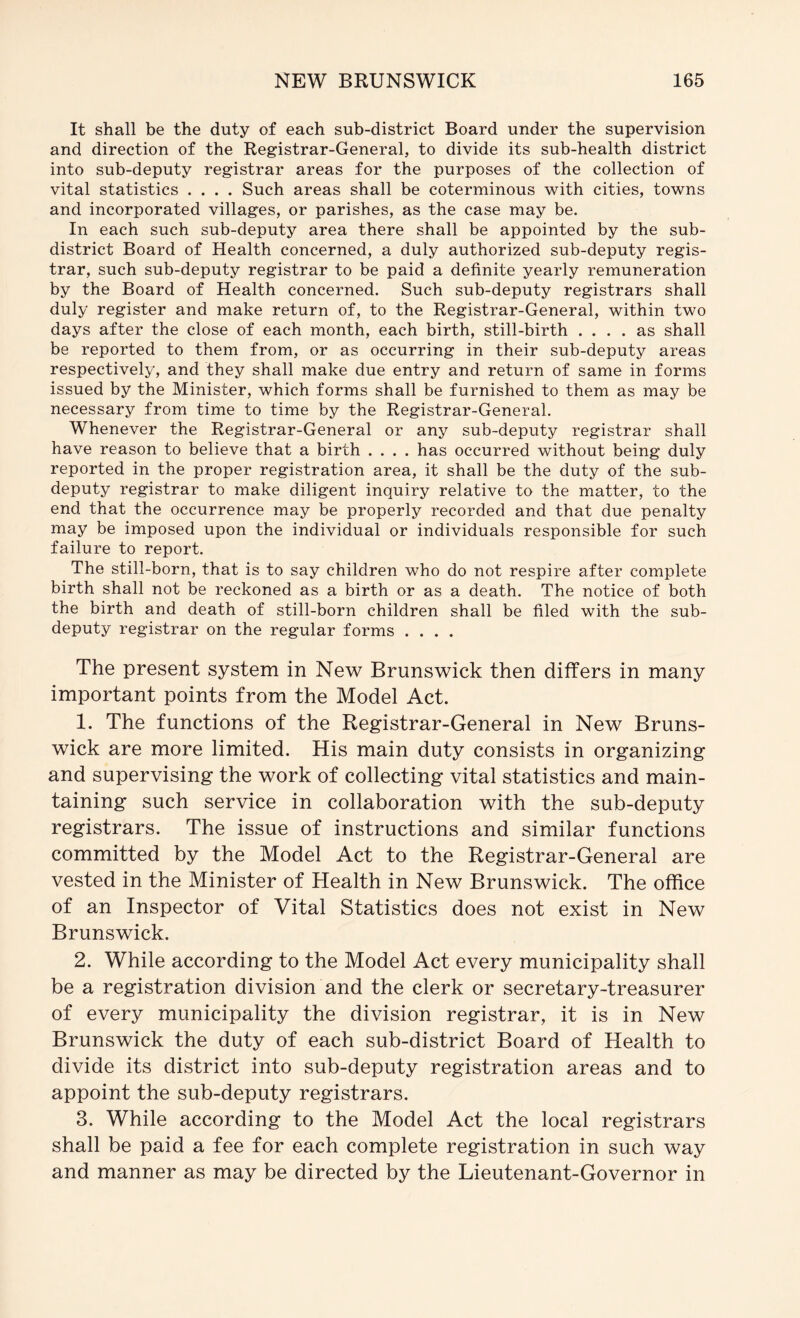 It shall be the duty of each sub-district Board under the supervision and direction of the Registrar-General, to divide its sub-health district into sub-deputy registrar areas for the purposes of the collection of vital statistics .... Such areas shall be coterminous with cities, towns and incorporated villages, or parishes, as the case may be. In each such sub-deputy area there shall be appointed by the sub- district Board of Health concerned, a duly authorized sub-deputy regis- trar, such sub-deputy registrar to be paid a definite yearly remuneration by the Board of Health concerned. Such sub-deputy registrars shall duly register and make return of, to the Registrar-General, within two days after the close of each month, each birth, still-birth .... as shall be reported to them from, or as occurring in their sub-deputy areas respectively, and they shall make due entry and return of same in forms issued by the Minister, which forms shall be furnished to them as may be necessary from time to time by the Registrar-General. Whenever the Registrar-General or any sub-deputy registrar shall have reason to believe that a birth .... has occurred without being duly reported in the proper registration area, it shall be the duty of the sub- deputy registrar to make diligent inquiry relative to the matter, to the end that the occurrence may be properly recorded and that due penalty may be imposed upon the individual or individuals responsible for such failure to report. The still-born, that is to say children who do not respire after complete birth shall not be reckoned as a birth or as a death. The notice of both the birth and death of still-born children shall be filed with the sub- deputy registrar on the regular forms .... The present system in New Brunswick then differs in many important points from the Model Act. 1. The functions of the Registrar-General in New Bruns- wick are more limited. His main duty consists in organizing and supervising the work of collecting vital statistics and main- taining such service in collaboration with the sub-deputy registrars. The issue of instructions and similar functions committed by the Model Act to the Registrar-General are vested in the Minister of Health in New Brunswick. The office of an Inspector of Vital Statistics does not exist in New Brunswick. 2. While according to the Model Act every municipality shall be a registration division and the clerk or secretary-treasurer of every municipality the division registrar, it is in New Brunswick the duty of each sub-district Board of Health to divide its district into sub-deputy registration areas and to appoint the sub-deputy registrars. 3. While according to the Model Act the local registrars shall be paid a fee for each complete registration in such way and manner as may be directed by the Lieutenant-Governor in