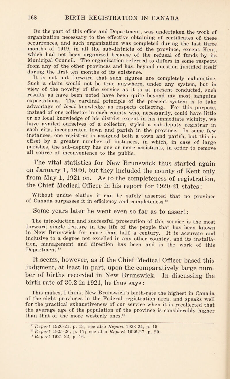 On the part of this office and Department, was undertaken the work of organization necessary to the effective obtaining of certificates of these occurrences, and such organization was completed during the last three months of 1919, in all the sub-districts of the province, except Kent, which had not been organized because of the refusal of funds by its Municipal Council. The organization referred to differs in some respects from any of the other provinces and has, beyond question justified itself during the first ten months of its existence. It is not put forward that such figures are completely exhaustive. Such a claim would not be true anywhere, under any system, but in view of the novelty of the service as it is at present conducted, such results as have been noted have been quite beyond my most sanguine expectations. The cardinal principle of the present system is to take advantage of local knowledge as respects collecting. For this purpose, instead of one collector in each county who, necessarily, could have little or no local knowledge of his district except in his immediate vicinity, we have availed ourselves of a collector, styled a sub-deputy registrar in each city, incorporated town and parish in the province. In some few instances, one registrar is assigned both a town and parish, but this is offset by a greater number of instances, in which, in case of large parishes, the sub-deputy has one or more assistants, in order to remove all source of inconvenience to the public. The vital statistics for New Brunswick thus started again on January 1, 1920, but they included the county of Kent only from May 1, 1921 on. As to the completeness of registration, the Chief Medical Officer in his report for 1920-21 states: Without undue elation it can be safely asserted that no province of Canada surpasses it in efficiency and completeness.^^ Some years later he went even so far as to assert: The introduction and successful prosecution of this service is the most forward single feature in the life of the people that has been known in New Brunswick for more than half a century. It is accurate and inclusive to a degree not excelled in any other country, and its installa- tion, management and direction has been and is the work of this Department.^® It seems, however, as if the Chief Medical Officer based this judgment, at least in part, upon the comparatively large num- ber of births recorded in New Brunswick. In discussing the birth rate of 30.2 in 1921, he thus says: This makes, I think. New Brunswick’s birth-rate the highest in Canada of the eight provinces in the Federal registration area, and speaks well for the practical exhaustiveness of our service when it is recollected that the average age of the population of the province is considerably higher than that of the more westerly ones.^‘‘ Report 1920-21, p. 13; see also Report 1923-24, p. 15. Report 1925-26, p. 17; see also Report 1926-27, p. 20. Report 1921-22, p. 16.