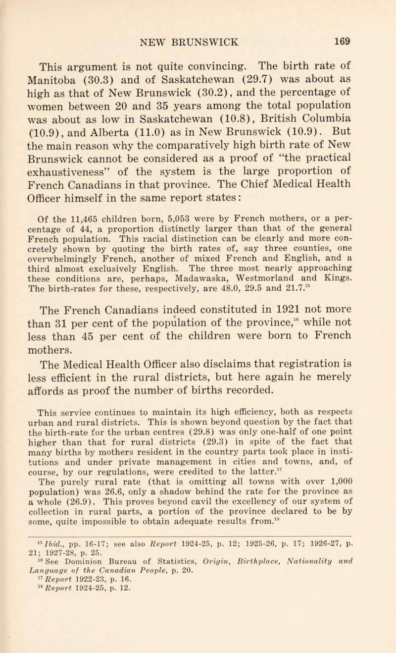 This argument is not quite convincing. The birth rate of Manitoba (30.3) and of Saskatchewan (29.7) was about as high as that of New Brunswick (30.2), and the percentage of women between 20 and 35 years among the total population was about as low in Saskatchewan (10.8), British Columbia (10.9), and Alberta (11.0) as in New Brunswick (10.9). But the main reason why the comparatively high birth rate of New Brunswick cannot be considered as a proof of ‘The practical exhaustiveness” of the system is the large proportion of French Canadians in that province. The Chief Medical Health Officer himself in the same report states: Of the 11,465 children born, 5,053 were by French mothers, or a per- centage of 44, a proportion distinctly larger than that of the general French population. This racial distinction can be clearly and more con- cretely shown by quoting the birth rates of, say three counties, one overwhelmingly French, another of mixed French and English, and a third almost exclusively English. The three most nearly approaching these conditions are, perhaps, Madawaska, Westmorland and Kings. The birth-rates for these, respectively, are 48.0, 29.5 and 21.7.^® The French Canadians indeed constituted in 1921 not more than 31 per cent of the population of the province,® while not less than 45 per cent of the children were born to French mothers. The Medical Health Officer also disclaims that registration is less efficient in the rural districts, but here again he merely affords as proof the number of births recorded. This service continues to maintain its high efficiency, both as respects urban and rural districts. This is shown beyond question by the fact that the birth-rate for the urban centres (29.8) was only one-half of one point higher than that for rural districts (29.3) in spite of the fact that many births by mothers resident in the country parts took place in insti- tutions and under private management in cities and towns, and, of course, by our regulations, were credited to the latter.^^ The purely rural rate (that is omitting all towns with over 1,000 population) was 26.6, only a shadow behind the rate for the province as a whole (2^9). This proves beyond cavil the excellency of our system of collection in rural parts, a portion of the province declared to be by some, quite impossible to obtain adequate results from.^® pp. 16-17; see also Report 1924-25, p. 12; 1925-26, p. 17; 1926-27, p. 21; 1927-28, p. 25. See Dominion Bureau of Statistics, Origin, Birthplace, Nationality and Language of the Canadian People, p. 20. Report 1922-23, p. 16. Report 1924-25, p. 12.