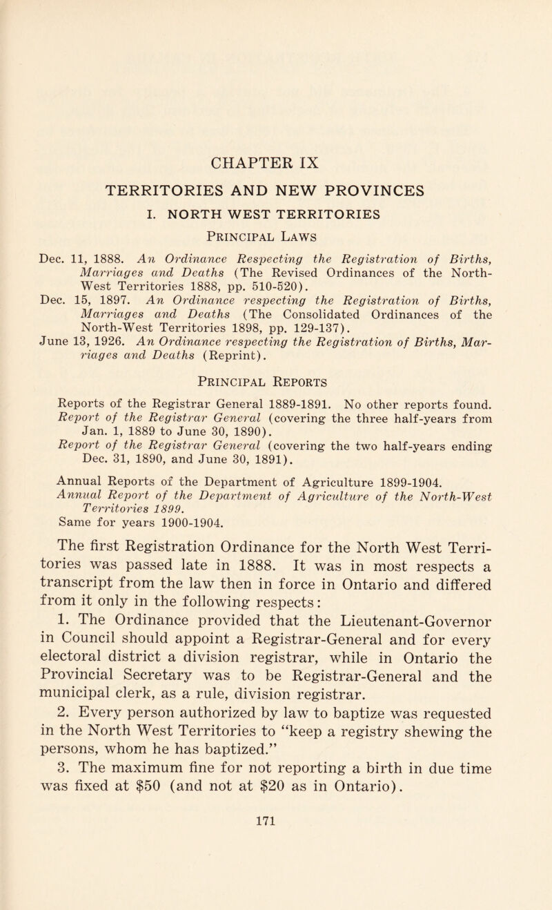 CHAPTER IX TERRITORIES AND NEW PROVINCES I. NORTH WEST TERRITORIES Principal Laws Dec. 11, 1888. An Ordinance Respecting the Registration of Births, Marriages and Deaths (The Revised Ordinances of the North- West Territories 1888, pp. 510-520). Dec. 15, 1897. An Ordinance respecting the Registration of Births, Marriages and Deaths (The Consolidated Ordinances of the North-West Territories 1898, pp. 129-137). June 13, 1926. An Ordinance respecting the Registration of Births, Mar- riages and Deaths (Reprint). Principal Reports Reports of the Registrar General 1889-1891. No other reports found. Report of the Registrar General (covering the three half-years from Jan. 1, 1889 to June 30, 1890). Report of the Registrar General (covering the two half-years ending Dec. 31, 1890, and June 30, 1891). Annual Reports of the Department of Agriculture 1899-1904. Annual Report of the Department of Agriculture of the North-West Territories 1899. Same for years 1900-1904. The first Registration Ordinance for the North West Terri- tories was passed late in 1888. It was in most respects a transcript from the law then in force in Ontario and differed from it only in the following respects: 1. The Ordinance provided that the Lieutenant-Governor in Council should appoint a Registrar-General and for every electoral district a division registrar, while in Ontario the Provincial Secretary was to be Registrar-General and the municipal clerk, as a rule, division registrar. 2. Every person authorized by law to baptize was requested in the North West Territories to “keep a registry shewing the persons, whom he has baptized.” 3. The maximum fine for not reporting a birth in due time was fixed at $50 (and not at $20 as in Ontario).