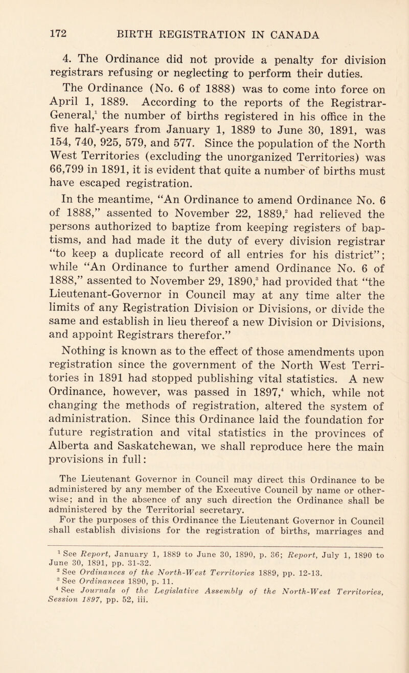 4. The Ordinance did not provide a penalty for division registrars refusing or neglecting to perform their duties. The Ordinance (No. 6 of 1888) was to come into force on April 1, 1889. According to the reports of the Registrar- General/ the number of births registered in his office in the five half-years from January 1, 1889 to June 30, 1891, was 154, 740, 925, 579, and 577. Since the population of the North West Territories (excluding the unorganized Territories) was 66,799 in 1891, it is evident that quite a numberof births must have escaped registration. In the meantime, “An Ordinance to amend Ordinance No. 6 of 1888,” assented to November 22, 1889,^ had relieved the persons authorized to baptize from keeping registers of bap- tisms, and had made it the duty of every division registrar “to keep a duplicate record of all entries for his district”; while “An Ordinance to further amend Ordinance No. 6 of 1888,” assented to November 29, 1890,® had provided that “the Lieutenant-Governor in Council may at any time alter the limits of any Registration Division or Divisions, or divide the same and establish in lieu thereof a new Division or Divisions, and appoint Registrars therefor.” Nothing is known as to the effect of those amendments upon registration since the government of the North West Terri- tories in 1891 had stopped publishing vital statistics. A new Ordinance, however, was passed in 1897, which, while not changing the methods of registration, altered the system of administration. Since this Ordinance laid the foundation for future registration and vital statistics in the provinces of Alberta and Saskatchewan, we shall reproduce here the main provisions in full: The Lieutenant Governor in Council may direct this Ordinance to be administered by any member of the Executive Council by name or other- wise; and in the absence of any such direction the Ordinance shall be administered by the Territorial secretary. For the purposes of this Ordinance the Lieutenant Governor in Council shall establish divisions for the registration of births, marriages and ^ See Report, January 1, 1889 to June 30, 1890, p. 36; Report, July 1, 1890 to June 30, 1891, pp. 31-32. ^ See Ordinances of the North-West Territories 1889, pp. 12-13. ^ See Ordinances 1890, p. 11. ^ See Journals of the Legislative Assembly of the N orth-W est Territories, Session 1897, pp. 52, iii.