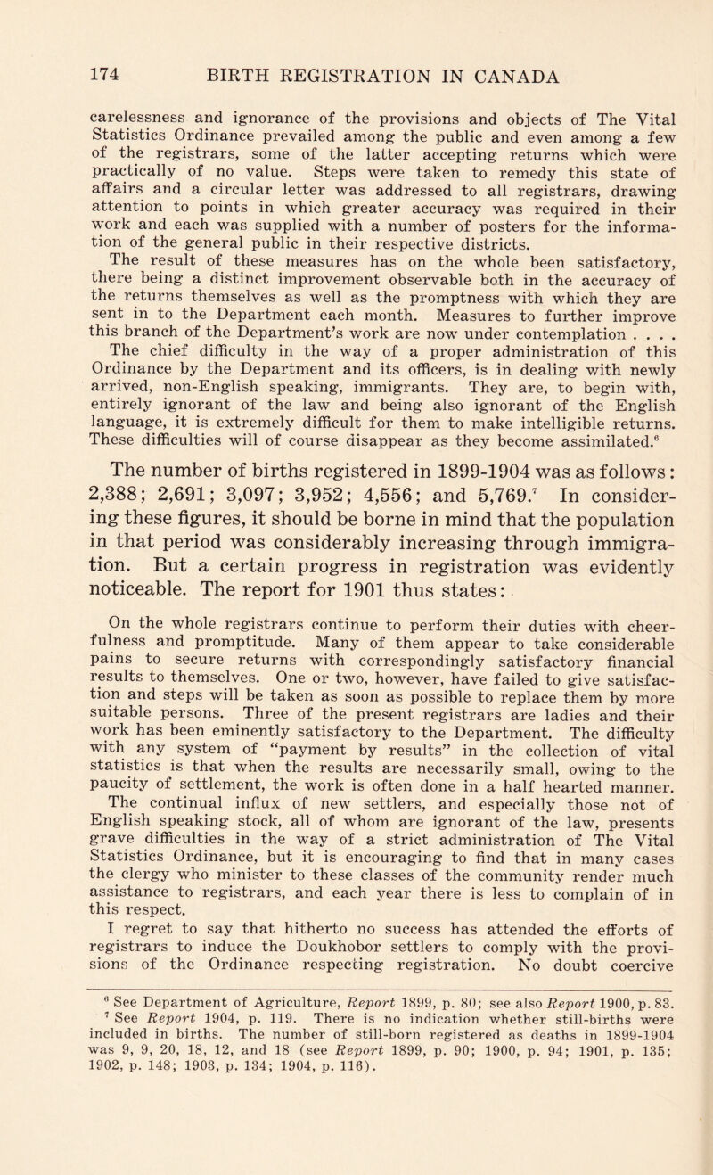 carelessness and ignorance of the provisions and objects of The Vital Statistics Ordinance prevailed among the public and even among a few of the registrars, some of the latter accepting returns which were practically of no value. Steps were taken to remedy this state of affairs and a circular letter was addressed to all registrars, drawing attention to points in which greater accuracy was required in their work and each was supplied with a number of posters for the informa- tion of the general public in their respective districts. The result of these measures has on the whole been satisfactory, there being a distinct improvement observable both in the accuracy of the returns themselves as well as the promptness with which they are sent in to the Department each month. Measures to further improve this branch of the Department’s work are now under contemplation . . . . The chief difficulty in the way of a proper administration of this Ordinance by the Department and its officers, is in dealing with newly arrived, non-English speaking, immigrants. They are, to begin with, entirely ignorant of the law and being also ignorant of the English language, it is extremely difficult for them to make intelligible returns. These difficulties will of course disappear as they become assimilated.® The number of births registered in 1899-1904 was as follows: 2,388; 2,691; 3,097; 3,952; 4,556; and 5,769.' In consider- ing these figures, it should be borne in mind that the population in that period was considerably increasing through immigra- tion. But a certain progress in registration was evidently noticeable. The report for 1901 thus states: On the whole registrars continue to perform their duties with cheer- fulness and promptitude. Many of them appear to take considerable pains to secure returns with correspondingly satisfactory financial results to themselves. One or two, however, have failed to give satisfac- tion and steps will be taken as soon as possible to replace them by more suitable persons. Three of the present registrars are ladies and their work has been eminently satisfactory to the Department. The difficulty with any system of ‘‘payment by results” in the collection of vital statistics is that when the results are necessarily small, owing to the paucity of settlement, the work is often done in a half hearted manner. The continual influx of new settlers, and especially those not of English speaking stock, all of whom are ignorant of the law, presents grave difficulties in the way of a strict administration of The Vital Statistics Ordinance, but it is encouraging to find that in many cases the clergy who minister to these classes of the community render much assistance to registrars, and each year there is less to complain of in this respect. I regret to say that hitherto no success has attended the efforts of registrars to induce the Doukhobor settlers to comply with the provi- sions of the Ordinance respecting registration. No doubt coercive ® See Department of Agriculture, Report 1899, p. 80; see also Report 1900, p. 83. See Report 1904, p. 119. There is no indication whether still-births were included in births. The number of still-born registered as deaths in 1899-1904 was 9, 9, 20, 18, 12, and 18 (see Report 1899, p. 90; 1900, p. 94; 1901, p. 135; 1902, p. 148; 1903, p. 134; 1904, p. 116).