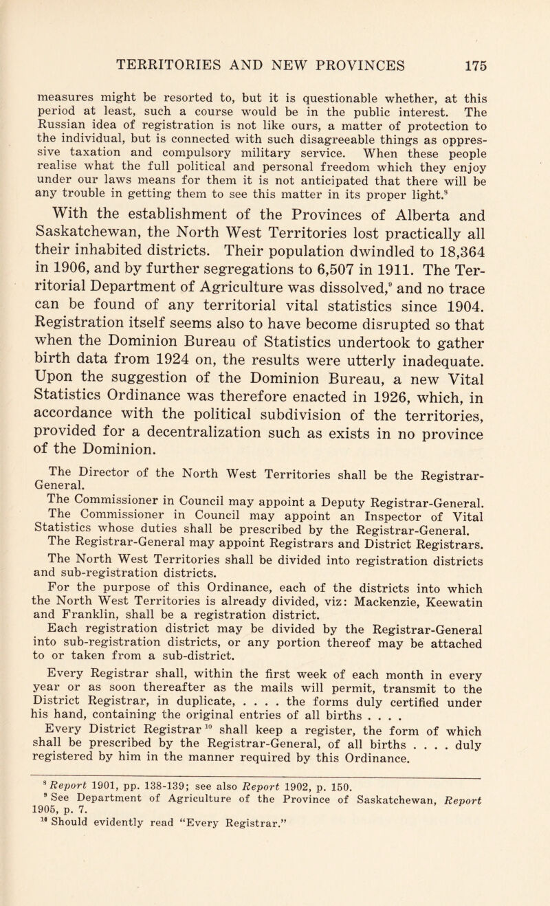 measures might be resorted to, but it is questionable whether, at this period at least, such a course would be in the public interest. The Russian idea of registration is not like ours, a matter of protection to the individual, but is connected with such disagreeable things as oppres- sive taxation and compulsory military service. When these people realise what the full political and personal freedom which they enjoy under our laws means for them it is not anticipated that there will be any trouble in getting them to see this matter in its proper light.* With the establishment of the Provinces of Alberta and Saskatchewan, the North West Territories lost practically all their inhabited districts. Their population dwindled to 18,364 in 1906, and by further segregations to 6,507 in 1911. The Ter- ritorial Department of Agriculture was dissolved, and no trace can be found of any territorial vital statistics since 1904. Registration itself seems also to have become disrupted so that when the Dominion Bureau of Statistics undertook to gather birth data from 1924 on, the results were utterly inadequate. Upon the suggestion of the Dominion Bureau, a new Vital Statistics Ordinance was therefore enacted in 1926, which, in accordance with the political subdivision of the territories, provided for a decentralization such as exists in no province of the Dominion. The Director of the North West Territories shall be the Registrar- General. The Commissioner in Council may appoint a Deputy Registrar-General. The Commissioner in Council may appoint an Inspector of Vital Statistics whose duties shall be prescribed by the Registrar-General. The Registrar-General may appoint Registrars and District Registrars. The North West Territories shall be divided into registration districts and sub-registration districts. For the purpose of this Ordinance, each of the districts into which the North West Territories is already divided, viz: Mackenzie, Keewatin and Franklin, shall be a registration district. Each registration district may be divided by the Registrar-General into sub-registration districts, or any portion thereof may be attached to or taken from a sub-district. Every Registrar shall, within the first week of each month in every year or as soon thereafter as the mails will permit, transmit to the District Registrar, in duplicate, .... the forms duly certified under his hand, containing the original entries of all births .... Every District Registrar^'’ shall keep a register, the form of which shall be prescribed by the Registrar-General, of all births .... duly registered by him in the manner required by this Ordinance. ^Report 1901, pp. 138-139; see also Report 1902, p. 150. ^ See Department of Agriculture of the Province of Saskatchewan, Report 1905, p. 7. Should evidently read “Every Registrar.”