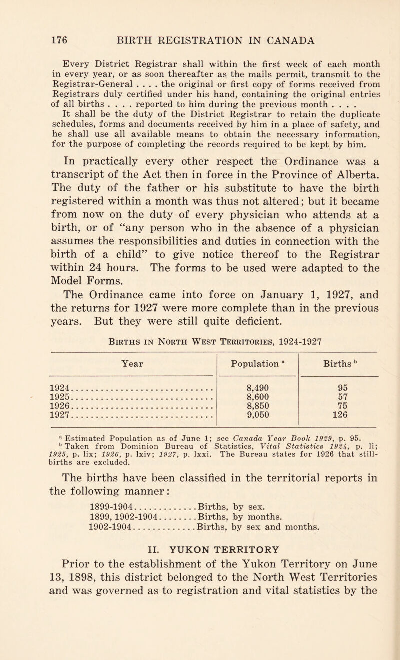 Every District Registrar shall within the first week of each month in every year, or as soon thereafter as the mails permit, transmit to the Registrar-General .... the original or first copy of forms received from Registrars duly certified under his hand, containing the original entries of all births .... reported to him during the previous month .... It shall be the duty of the District Registrar to retain the duplicate schedules, forms and documents received by him in a place of safety, and he shall use all available means to obtain the necessary information, for the purpose of completing the records required to be kept by him. In practically every other respect the Ordinance was a transcript of the Act then in force in the Province of Alberta. The duty of the father or his substitute to have the birth registered within a month was thus not altered; but it became from now on the duty of every physician who attends at a birth, or of “any person who in the absence of a physician assumes the responsibilities and duties in connection with the birth of a child” to give notice thereof to the Registrar within 24 hours. The forms to be used were adapted to the Model Forms. The Ordinance came into force on January 1, 1927, and the returns for 1927 were more complete than in the previous years. But they were still quite deficient. Births in North West Territories, 1924-1927 Year Population ** Births 1924 8,490 95 1925 8,600 57 1926 8,850 75 1927 9,050 126 Estimated Population as of June 1; see Canada Year Book 1929, p. 95. Taken from Dominion Bureau of Statistics, Vital Statistics 192I^, p. li; 1925, p. lix; 1926, p. Ixiv; 1927, p. Ixxi. The Bureau states for 1926 that still- births are excluded. The births have been classified in the territorial reports in the following manner: 1899-1904 Births, by sex. 1899, 1902-1904 Births, by months. 1902-1904 Births, by sex and months. II. YUKON TERRITORY Prior to the establishment of the Yukon Territory on June 13, 1898, this district belonged to the North West Territories and was governed as to registration and vital statistics by the