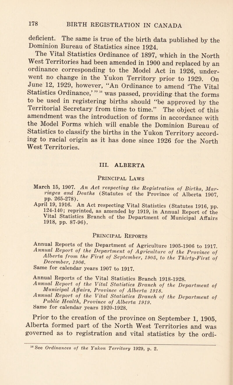 deficient. The same is true of the birth data published by the Dominion Bureau of Statistics since 1924. The Vital Statistics Ordinance of 1897, which in the North West Territories had been amended in 1900 and replaced by an ordinance corresponding to the Model Act in 1926, under- went no change in the Yukon Territory prior to 1929. On June 12, 1929, however, “An Ordinance to amend The Vital Statistics Ordinance,’ ” was passed, providing that the forms to be used in registering births should “be approved by the Territorial Secretary from time to time.” The object of this amendment was the introduction of forms in accordance with the Model Forms which will enable the Dominion Bureau of Statistics to classify the births in the Yukon Territory accord- ing to racial origin as it has done since 1926 for the North West Territories. III. ALBERTA Principal Laws March 15, 1907. An Act respecting the Registration of Births, Mar- riages and Deaths (Statutes of the Province of Alberta 1907 pp. 265-278). April 19, 1916. An Act respecting Vital Statistics (Statutes 1916, pp. 124-140; reprinted, as amended by 1919, in Annual Report of the Vital Statistics Branch of the Department of Municipal Affairs 1918, pp. 87-96). Principal Reports Annual Reports of the Department of Agriculture 1905-1906 to 1917. Annual Report of the Department of Agriculture of the Province of Alberta from the First of September, 1905, to the Thirty-First of December, 1906. Same for calendar years 1907 to 1917. Annual Reports of the Vital Statistics Branch 1918-1928. Annual Report of the Vital Statistics Branch of the Department of Municipal Affairs, Province of Alberta 1918. Annual Report of the Vital Statistics Branch of the Department of Public Health, Province of Alberta 1919. Same for calendar years 1920-1928. Prior to the creation of the province on September 1, 1905, Alberta formed part of the North West Territories and was governed as to registration and vital statistics by the ordi- See Ordinances of the Yukon Territory 1929, p. 2.