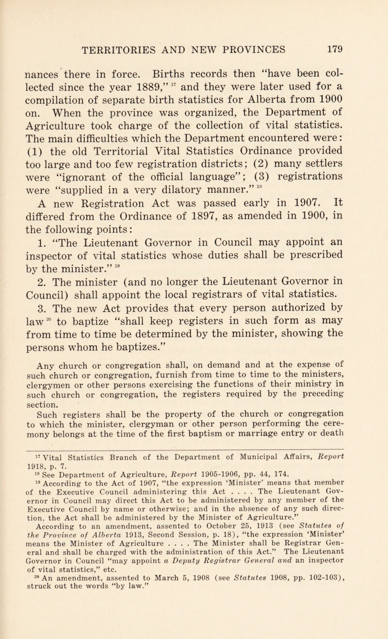 nances there in force. Births records then “have been col- lected since the year 1889/’ and they were later used for a compilation of separate birth statistics for Alberta from 1900 on. When the province was organized, the Department of Agriculture took charge of the collection of vital statistics. The main difficulties which the Department encountered were: (1) the old Territorial Vital Statistics Ordinance provided too large and too few registration districts; (2) many settlers were “ignorant of the official language”; (3) registrations were “supplied in a very dilatory manner.” A new Registration Act was passed early in 1907. It differed from the Ordinance of 1897, as amended in 1900, in the following points: 1. “The Lieutenant Governor in Council may appoint an inspector of vital statistics whose duties shall be prescribed by the minister.” 2. The minister (and no longer the Lieutenant Governor in Council) shall appoint the local registrars of vital statistics. 3. The new Act provides that every person authorized by law° to baptize “shall keep registers in such form as may from time to time be determined by the minister, showing the persons whom he baptizes.” Any church or congregation shall, on demand and at the expense of such church or congregation, furnish from time to time to the ministers, clergymen or other persons exercising the functions of their ministry in such church or congregation, the registers required by the preceding section. Such registers shall be the property of the church or congregation to which the minister, clergyman or other person performing the cere- mony belongs at the time of the first baptism or marriage entry or death Vital Statistics Branch of the Department of Municipal Affairs, Report 1918, p. 7. See Department of Agriculture, Report 1905-1906, pp. 44, 174. According to the Act of 1907, “the expression ‘Minister’ means that member of the Executive Council administering this Act .... The Lieutenant Gov- ernor in Council may direct this Act to be administered by any member of the Executive Council by name or otherwise; and in the absence of any such direc- tion, the Act shall be administered by the Minister of Agriculture.” According to an amendment, assented to October 25, 1913 (see Statutes of the Province of Alberta 1913, Second Session, p. 18), “the expression ‘Minister’ means the Minister of Agriculture .... The Minister shall be Registrar Gen- eral and shall be charged with the administration of this Act.” The Lieutenant Governor in Council “may appoint a Deputy Registrar General and an inspector of vital statistics,” etc. An amendment, assented to March 5, 1908 (see Statutes 1908, pp. 102-103), struck out the words “by law.”